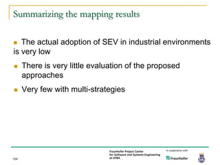 Summarizing the mapping results

  The actual adoption of SEV in industrial environments
is very low
     There is very little evaluation of the proposed
      approaches
     Very few with multi-strategies




104
 