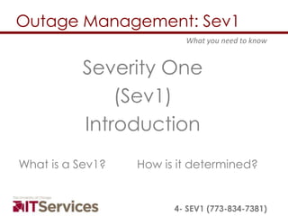Outage Management: Sev1
                          What you need to know


           Severity One
               (Sev1)
           Introduction
What is a Sev1?   How is it determined?


                        4- SEV1 (773-834-7381)
 