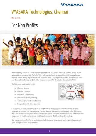  
VYASAKA Technologies, Chennai 
May 1, 2017 
For Non Profits 
With widening nature of Social economic conditions, NGOs role for social welfare is very much 
required and adorable too. We help NGOs with our software services to meet their day to day 
services needs. Every registered NGO is provided with a initial profile to use it in their letter pads 
and draw a brand image and identify. Further we can offer detailed website to the NGO. 
We help your organization with. 
■ Manage Donors 
■ Manage Projects  
■ Maximize Fundraising 
■ Streamline event planning 
■ Transparency with beneficiaries  
■ Integration with Exist systems 
Sevacentral.in is a SaaS service built to help NGO, to increase their impact with a database 
focussed on people, not transactions. Engage donors, plan events, manage memberships, and 
track volunteers – all with the most robust cloud-based software made specifically for nonprofits - 
supported by collaboration tools, mobile data capture,  dashboards and reporting. 
Our platforms is perfect for organizations of all sizes and focus areas, and is specially designed 
grow along with your unique needs. 
 
1 
 
 