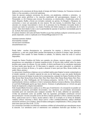 ejecutados en la conciencia de Krsna desde el tiempo del Señor Caitanya, los Vaisnavas invitan al
Señor y a Sus asociados, a través del sankirtana.
Antes de ejecutar cualquier ceremonia, los devotos, con panderetas, cimbalos y armonios, se
reúnen para juntos glorificar a los maestros espirituales del guru-parampara, después a Sri
Nityananda y a Sri Caitanya para invocar Su presencia, su misericordia y bendiciones sobre el
ritual. Después, Radha y Krsna son invitados cantando sus glorias. En Bengala y Manipura, las
ceremonias a veces son ejecutadas de esta manera. De esta manera, la atmósfera llega a estar
saturada con energía trascendental a través de la presencia de las Deidades invocadas desde el
corazón por todos los presentes. Los Santos Nombres del Señor (nama) no son diferentes de El
(nami). Tales festividades le dan a uno la oportunidad de ejecutar el sacrificio recomendado para la
era de Kali, Hari-nama-sankirtana.
El carácter distintivo del canto del Santo Nombre es que hace perfecta cualquier ceremonia que uno
pueda emprender, como es explicado en el Srimad Bhagavatam (8.23.16):

mantratas tantratas chidram
desa-kalartha-vastutah
sarvam karoti nischidram
anusankirtanam tava


Puede haber muchas discrepancias en pronunciar los mantras y observar los principios
regulativos, y, más aun, puede haber muchas discrepancias en relación al tiempo, lugar, persona y
parafernalia. Pero cuando Tu Santo Nombre es cantado, Tu Señoría, todas las cosas se vuelven
impecables.

Cuando los Santos Nombres del Señor son cantados sin ofensas, nuestros apegos y actividades
pecaminosas son aniquilados al instante (anartha-nivrtti). El devoto debe realizar todos los pasos
posibles para cantar sin ofensas. En este sentido, el efecto purificante de los samskaras representa
un buen medio para hacerlo asi. El Hari-nama lo capacita a uno para redescubrir su condición
eterna como sirviente de Krsna y, lo ayuda a alcanzar el amor puro por Dios, Krsna (nistha, rati,
asakti, bhava, prema.)
La ejecuciones ritualísticas religiosas son en realidad medios para limpiar la mente contaminada en
el mundo material, y el carácter especial de esta era de Kali-yuga es que uno puede fácilmente
ejecutar el proceso de limpiar la mente de la contaminación, cantando los Santos Nombres de Dios:
Hare Krsna Hare Krsna Krsna Krsna Hare Hare Hare Rama Hare Rama Rama Rama Hare Hare.
(Significado de Srila Parbhupada del Sri-Caitanya-caritamrta. Adi-lila 6.15). Tales reuniones
espiritualmente místicas establecen el daivi-varnasrama-dharma (vaisnava-dharma, krsna-dharma)
el cual Srila Prabhupada quería que fuera efectivo. Entonces el grhasthasrama se volverá una gran
fuente de inspiración y alegría trascendental.
Srila Gopala Bhatta Goswami explica en su libro que el matrimonio o la concepción no pueden ser
considerados puramente actividades devocionales. Los samskaras son actividades devocionales
mezcladas pero son esenciales para cualquier sociedad. Por lo tanto, deberían ser ejecutadas y
vividas tan puramente como sea posible. Solo las siguientes actividades constituyen servicio
devocional puro: sravana (escuchar acerca de Dios), kirtana (glorificar a Dios), smarana (recordar a
Dios), pada-sevana (servir a Dios), arcana (adorar a Dios en el templo en su forma de Deidad),
vandana (ofrecer oraciones a Dios), dasya (servir a Dios confidencialmente), sakhya (disfrutar
asociación amistosa con el Señor), atma-nivedana (entregarse completamente a Dios), porque ellas
traen amor puro por Dios (S.B. 7.5.23).
Las ceremonias asociadas con diferentes samskaras exhiben tal solemnidad que naturalmente atraen
la atención. Los samskaras como el matrimonio son verdaderos festivales que facilitan a los


                                                                                                 10
 