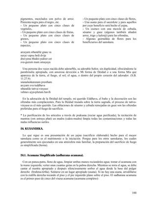 pigmentos, mezclados con polvo de arroz.             - Un pequeno plato con cinco clases de flores,
Pimienta negra para el negro, etc.                   - Una asana para el sacerdote y para aquellos
- Un pequeno plato con cinco clases de               por cuyo beneficio será hecho el yajna,
vegetales,                                           - Un cuenco con una mezcla de cebada,
- Un pequeno plato con cinco clases de frutas,       sésamo y guee (algunos también añaden
- Un pequeno plato con cinco clases de               arroz, trigo y kalonji) para las ofrendas,
granos,                                              - Algunas guirnaldas de flores para los
- Un pequeno plato con cinco clases de               beneficiarios del samskara.
especies,

arcayam sthandile gnau va
surye vapsu hrdi dvije
dravyena bhakti-yuktor cet
sva-gurum mam amayaya

  Una persona dos veces nacida debe adorarMe, su adorable Señor, sin duplicidad, ofreciéndome la
parafernalia apropiada, con amorosa devoción a Mi forma de Deidad o a una forma Mía que
aparezca de la tierra, el fuego, el sol, el agua, o dentro del propio corazón del adorador. (S.B.
11.27.9)
snanalankaranam prestham
arcyam eva tuddhava
sthandile tattva-vinyaso
vahnav ajya-plutam havih

  En la adoración de la Deidad del templo, mi querido Uddhava, el baño y la decoración son las
ofrendas más complacientes. Para la Deidad trazada sobre la tierra sagrada, el proceso de tattva-
vinyasa es el más querido. Las oblaciones de sésamo y cebada remojadas en guee son las ofrendas
preferidas para el fuego de sacrificio.

* La purificación de los articulos a través de praksana (rociar agua purificada), la recitación de
mantras (om astraya phat) un mudra (cakra-mudra) limpia todas las contaminaciones y todas las
malas influencias sutiles.

24. KUSANDIKA.

  Lo que sigue es una presentación de un yajna (sacrificio elaborado) hecho para el mayor
samskara como es el matrimonio o la iniciación. Porque para los otros samskaras, los cuales
generalmente son ejecutados en una atmósfera más familiar, la preparación del sacrificio de fuego
es simplificada (homa).


24.1. Acamana Simplificado (sadharana-acamana).

  Con un panca-patra, lleno de agua, limpiar ambas manos rociandoles agua; tomar el acamana con
la mano izquierda, verter unas cuantas gotas en la palma derecha. Mientras se mira el agua, se debe
cantar el mantra apropiado y después silenciosamente sorber el agua desde la base del pulgar
derecho (brahma-tirtha). Sentarse en un lugar apropiado (asana). Si no hay una asana, arrodillarse
con la rodilla derecha tocando el piso y el pie izquierdo plano sobre el piso. El sadharana acamana
es el primer paso de cinco del visesa acamana (acamana completo):



                                                                                               100
 