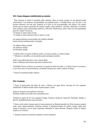 24.3. Asana-sthapana (estableciendo un asiento).

  Para ejecutar el ritual el sacerdote debe sentarse sobre un asana, porque en esa aptitud puede
concentrarse. Las posturas recomendadas son padma-asana o svastika-asana, con los pies y las
piernas cubiertos con una tela. Sentarse en el piso es un seva-aparadha, una ofensa. Los sastras
anotan que un asana construido de madera, piedra, tierra, bamboo, y hierbas, diferentes a la hierba
kusa, pueden causar enfermedad, pobreza y afliccion. Hierba kusa, seda o lana son más apropiadas
para los rituales Vaisnavas.
* Coloque el asana sobre el piso.
* Coloque la mano derecha sobre el asana y recite:

om asana-mantrasya meru-prstha-rsih sutalam chandah
kurmo devata asanopavesane viniyogah

om adhara-saktaye namah
om anantaya namah
om kurmaya namah

* Exhiba sobre el asiento el dhenu-mudra, el matsya-mudra y el cakra-mudra.
* Mientras se arrodilla, con las palmas juntas (pranama-mudra):

prthvi tvaya dhrta loka devi tvam visnuna dhrta
tvam ca dharaya mam nityam pavitram casanam kuru

 Oh Madre Tierra, oh diosa, tu sostienes a la gente de todo el mundo, y el Señor Visnu te sostiene a
ti; por favor hoy sé misericordiosa y sostenme mientras me siento a adorar al Señor...

* Ahora el sacerdote puede sentarse.



24.4. Acamana.

* Tome el panca-patra del plato de arati, y llénelo con agua fresca. Invoque los rios sagrados
exhibiendo el ankusa-mudra sobre el panca-patra y cante:

gange ca yamune caiva godavari sarasvati
narmade sindho kaveri jale smin sannidhim kuru

Puedan las aguas de los rios sagrados Ganga, Yamuna, Godavari, Sarasvati, Narmada, Sindhu, y
Kaveri, bondadosamente estar presentes.

* Ahora recite sobre el panca-patra el mula mantra de su Deidad adorable (ej: Klim krsnaya namah)
ocho veces silenciosamente, mientras sostiene el bijaksara-mudra (el mismo mudra usado para
cantar el Gayatri), con la mano izquierda cubriendo la mano derecha. Después exhiba el matsya
mudra (si lo conoce).

* Después ejecute el acamana completo (visesa acamana):


                                                                                                102
 