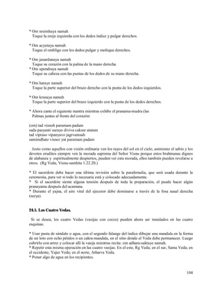 * Om nrsimhaya namah
  Toque la oreja izquierda con los dedos índice y pulgar derechos.

* Om acyutaya namah
  Toque el ombligo con los dedos pulgar y meñique derechos.

* Om janardanaya namah
  Toque su corazón con la palma de la mano derecha.
* Om upendraya namah
  Toque su cabeza con las puntas de los dedos de su mano derecha.

* Om haraye namah
  Toque la parte superior del brazo derecho con la punta de los dedos izquierdos.

* Om krsnaya namah
  Toque la parte superior del brazo izquierdo con la punta de los dedos derechos.

* Ahora cante el siguiente mantra mientras exhibe el pranama-mudra (las
  Palmas juntas al frente del corazón:

(om) tad visnoh paramam padam
sada pasyanti surayo diviva caksur atatam
tad vipraso vipanyavo jagrvamsah
samimdhate visnor yat paramam padam

  Justo como aquellos con visión ordinaria ven los rayos del sol en el cielo, asimismo el sabio y los
devotos eruditos siempre ven la morada suprema del Señor Visnu porque estos brahmanas dignos
de alabanza y espiritualmente despiertos, pueden ver esta morada, ellos también pueden revelarse a
otros. (Rg Veda, Visnu-samhita 1.22.20.)

* El sacerdote debe hacer una última revisión sobre la parafernalia, que será usada durante la
ceremonia, para ver si todo lo necesaria está y colocado adecuadamente.
* Si el sacerdote siente alguna tensión después de toda la preparación, el puede hacer algún
pranayama después del acamana.
* Durante el yajna, el aire vital del ejecutor debe dominarse a través de la fosa nasal derecha
(surya).


24.5. Los Cuatro Vedas.

 Si se desea, los cuatro Vedas (vasijas con cocos) pueden ahora ser instalados en las cuatro
esquinas.

* Usar pasta de sándalo o agua, con el segundo falange del índice dibujar una mandala en la forma
de un loto con ocho pétalos o un cakra-mandala, en el sitio donde el Veda debe permanecer. Luego
cubrirlo con arroz y colocar allí la vasija mientras recita: om adhara-saktaye namah.
* Repetir esta misma operación en las cuatro vasijas. En el este, Rg Veda; en el sur, Sama Veda; en
el occidente, Yajur Veda; en el norte, Atharva Veda.
* Poner algo de agua en los recipientes.


                                                                                                 104
 