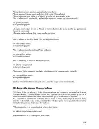 * Poner dentro arroz y tumérico, alguna hierba como durva.
* Poner algunas hojas de mango en la boca de la vasija. (U otras hojas).
* Poner un coco con su sikha en la boca de la vasija, este sostendra las hojas.
* En el lado oriental, instalar el Rg Veda con los siguientes mantras y el paranama-mudra:

om rg-vedaya namah
avahayami sthapayami

-Avahami-mudra (para invitar al Veda), el sannirodhani-mudra (para pedirle que permanezca
durante la ceremonia).
- Ejecutar arati con dhupa, dipa, puspa, gandha, naivedya.


* En el lado sur se instala el Sama-Veda, de la siguiente forma:

om sama-vedaya namah
avahayami sthapayami

* En el lado occidental se instala el Yajur Veda con:

om yajur-vedaya namah
avahayami sthapayami

* En el lado norte se instala el Atharva Veda con:

om atharva-vedaya namah
avahayami sthapayami

* Los cuatro Vedas pueden ser instalados todos juntos con el pranama-mudra recitando:

om catur-vedebhyo namah
avahayami sthapayami

Después ofrecer simultáneamente cada cosa a todas las vasijas con el mismo mantra.


24.6. Panca-rekha-sthapana: Dibujando las líneas.

* El diseño de las cinco líneas, y de los diferentes colores, son pintados en una superficie de arena
dentro del kunda. El diseño consiste en una línea roja horizontal la cual va paralela y cerca a la
pared occidental del kunda, con cutaro líneas verticales que se extienden hacia el oriente.
* El sacerdote se arrodilla con su rodilla derecha sobre el piso y debe dibujar la línea de polvo
amarillo en la superficie de arena, comenzando desde la esquina sur occidental extendiéndose
hacia el oriente por una distancia de dos pradesas.

* Mientras medita en la personalidad de la tierra, debe cantar:

om rekhe tvam prthvi-rupa pita-varnasi.

* Mientras medita en la vaca sagrada, debe cantar:


                                                                                                 105
 