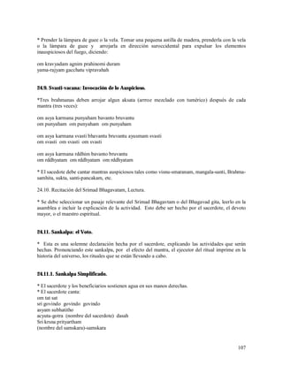 * Prender la lámpara de guee o la vela. Tomar una pequena astilla de madera, prenderla con la vela
o la lámpara de guee y arrojarla en dirección suroccidental para expulsar los elementos
inauspiciosos del fuego, diciendo:

om kravyadam agnim prahinomi duram
yama-rajyam gacchatu vipravahah


24.9. Svasti-vacana: Invocación de lo Auspicioso.

*Tres brahmanas deben arrojar algun aksata (arrroz mezclado con tumérico) después de cada
mantra (tres veces):

om asya karmana punyaham bavanto bruvantu
om punyaham om punyaham om punyaham

om asya karmana svasti bhavantu bruvantu ayusmam svasti
om svasti om svasti om svasti

om asya karmana rddhim bavanto bruvantu
om rddhyatam om rddhyatam om rddhyatam

* El sacedote debe cantar mantras auspiciosos tales como visnu-smaranam, mangala-santi, Brahma-
samhita, sukta, santi-pancakam, etc.

24.10. Recitación del Srimad Bhagavatam, Lectura.

* Se debe seleccionar un pasaje relevante del Srimad Bhagavtam o del Bhagavad gita, leerlo en la
asamblea e incluir la explicación de la actividad. Esto debe ser hecho por el sacerdote, el devoto
mayor, o el maestro espiritual.


24.11. Sankalpa: el Voto.

* Esta es una solemne declaración hecha por el sacerdote, explicando las actividades que serán
hechas. Pronunciando este sankalpa, por el efecto del mantra, el ejecutor del ritual imprime en la
historia del universo, los rituales que se están llevando a cabo.


24.11.1. Sankalpa Simplificado.

* El sacerdote y los beneficiarios sostienen agua en sus manos derechas.
* El sacerdote canta:
om tat sat
sri govindo govindo govindo
asyam subhatitho
acyuta-gotra (nombre del sacerdote) dasah
Sri krsna prityartham
(nombre del samskara)-samskara


                                                                                              107
 