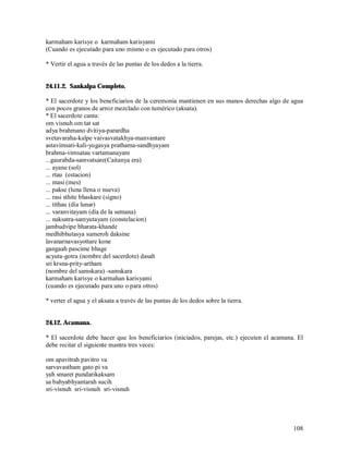 karmaham karisye o karmaham karisyami
(Cuando es ejecutado para uno mismo o es ejecutado para otros)

* Vertir el agua a través de las puntas de los dedos a la tierra.


24.11.2. Sankalpa Completo.

* El sacerdote y los beneficiarios de la ceremonia mantienen en sus manos derechas algo de agua
con pocos granos de arroz mezclado con tumérico (aksata).
* El sacerdote canta:
om visnuh om tat sat
adya brahmano dvitiya-parardha
svetavaraha-kalpe vaivasvatakhya-manvantare
astavimsati-kali-yugasya prathama-sandhyayam
brahma-vimsatau vartamanayam
...gaurabda-samvatsare(Caitanya era)
... ayane (sol)
... rtau (estacion)
... masi (mes)
... pakse (luna llena o nueva)
... rasi sthite bhaskare (signo)
... tithau (día lunar)
... varanvitayam (día de la semana)
... naksatra-samyutayam (constelacion)
jambudvipe bharata-khande
medhibhutasya sumeroh daksine
lavanarnavasyottare kone
gangaah pascime bhage
acyuta-gotra (nombre del sacerdote) dasah
sri krsna-prity-artham
(nombre del samskara) -samskara
karmaham karisye o karmahan karisyami
(cuando es ejecutado para uno o para otros)

* verter el agua y el aksata a través de las puntas de los dedos sobre la tierra.


24.12. Acamana.

* El sacerdote debe hacer que los beneficiarios (iniciados, parejas, etc.) ejecuten el acamana. El
debe recitar el siguiente mantra tres veces:

om apavitrah pavitro va
sarvavastham gato pi va
yah smaret pundarikaksam
sa bahyabhyantarah sucih
sri-visnuh sri-visnuh sri-visnuh




                                                                                              108
 