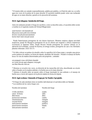 * El mantra debe ser cantado responsablemente, palabra por palabra, y al final de cada vez, se sorbe
agua tres veces de la palma de la mano derecha. El sacerdote también puede verter una cucharada
de agua en su mano derecha y guiarla en la ejecución del acamana.


24.13. Agni-sthapana: Instalación del Fuego.

Antes de realmente prender el fuego de sacrificio, como se describio antes, el sacerdote debe recitar
y meditar en el siguiente mantra del Srimad Bhagavatam:

sanat-kumaro vatu kamadevad
dhayasirsa mam pathi deva-helanat
devarsi-varyah purusarcanantarat
kurmo harir mam nirayad asesat

  Pueda Sanat-kumara protegerme de mis deseos lujuriosos. Mientras empiezo alguna actividad
auspiciosa, pueda Sri Hayagriva protegerme de ser un ofensor por negarme a ofrecer respetuosas
reverencias al Supremo Señor. Pueda Devarsi Narada protegerme de cometer ofensas en la
adoración de la Deidad, y pueda Sri Kurma, la tortuga avatara, protegerme de caer a los ilimitados
planetas infernales. (S.B. 4.8.17)

* Se debe colocar un pedazo de alcanfor sobre la superficie de la línea negra y arreglar unas pocos
cortos pedazos de madera, en forma de trípode, alrededor del alcanfor . Prender el manojo de hierba
kusa o la vara de madera determinadas para este propósito , cantando:

om prajapati-visnu rsih brhati chandah
sri-visnur devata agni-sthapane viniyogah
om bhur bhuvah svah om

* Mientras se revuelve tres veces, en dirreción de las manecillas del reloj, describiendo un círculo
sobre el kunda con la madera ardiente o la hierba seca en la mano derecha.
* Ademas el alcanfor debe ser puesto sobre el fuego insertando la vara ardiente o el manojo de
hierba seca a través del espacio en la pila de madera en forma de trípode.

24.14. Agni-avahana: Llamando al Fuego por Su Nombre Apropiado.

* El fuego de cada samskara tiene un nombre individual por el cual ahora debe ser llamado.
* Los nombres de los varios fuegos son:

Nombre del samskara                         Nombre del fuego

vivaha samskara                             yojaka
caturt hi-homa                              sikhi
dhrti-homa                                  dhrti
pumsavana-samskara                          candra
simantonnayana                              mangala
sosyanti-homa                               mangala
nama-karana-samskara                        parthiva
pausti-karma-samskara                       balada
anna-prasana-samskara                       suci


                                                                                                 109
 
