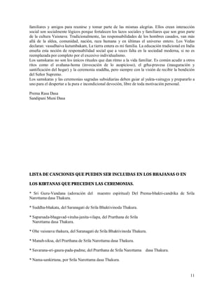 familiares y amigos para reunirse y tomar parte de las mismas alegrías. Ellos crean interacción
social son socialmente lógicos porque fortalecen los lazos sociales y familiares que son gran parte
de la cultura Vaisnava. Tradicionalmente, las responsabilidades de los hombres casados, van más
allá de la aldea, comunidad, nación, raza humana y en últimas el universo entero. Los Vedas
declaran: vasudhaiva kutumbakam, La tierra entera es mi familia. La educación tradicional en India
enseña esta noción de responsabilidad social que a veces falta en la sociedad moderna, si no es
reemplazada por completo por el excesivo individualismo.
Los samskaras no son los únicos rituales que dan ritmo a la vida familiar. Es común acudir a otros
ritos como el avahana-homa (invocación de lo auspicioso), el grha-pravesa (inauguración y
santificación del hogar) y la ceremonia sraddha, pero siempre con la visión de recibir la bendición
del Señor Supremo.
Los samskaras y las ceremonias sagradas subsidiarias deben guiar al yukta-vairagya y prepararlo a
uno para el despertar a la pura e incondicional devoción, libre de toda motivación personal.

Prema Rasa Dasa
Sandipani Muni Dasa




LISTA DE CANCIONES QUE PUEDEN SER INCLUIDAS EN LOS BHAJANAS O EN

LOS KIRTANAS QUE PRECEDEN LAS CEREMONIAS.

* Sri Guru-Vandana (adoración del       maestro espiritual) Del Prema-bhakti-candrika de Srila
Narottama dasa Thakura.

* Suddha-bhakata, del Saranagati de Srila Bhaktivinoda Thakura.

* Saparsada-bhagavad-viraha-janita-vilapa, del Prarthana de Srila
  Narottama dasa Thakura.

* Ohe vaisnava thakura, del Saranagati de Srila Bhaktivinoda Thakura.

* Manah-siksa, del Prarthana de Srila Narottama dasa Thakura.

* Savarana-sri-gaura-pada-padme, del Prarthana de Srila Narottama dasa Thakura.

* Nama-sankirtana, por Srila Narottama dasa Thakura.


                                                                                                11
 