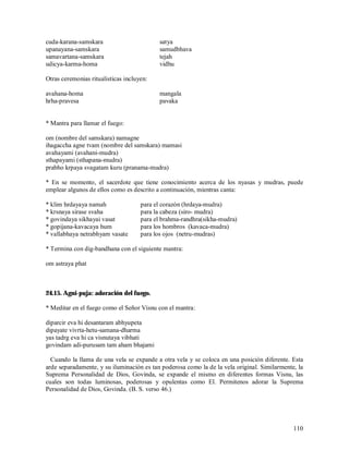 cuda-karana-samskara                       satya
upanayana-samskara                         samudbhava
samavartana-samskara                       tejah
udicya-karma-homa                          vidhu

Otras ceremonias ritualisticas incluyen:

avahana-homa                               mangala
hrha-pravesa                               pavaka


* Mantra para llamar el fuego:

om (nombre del samskara) namagne
ihagaccha agne tvam (nombre del samskara) mamasi
avahayami (avahani-mudra)
sthapayami (sthapana-mudra)
prabho krpaya svagatam kuru (pranama-mudra)

* En se momento, el sacerdote que tiene conocimiento acerca de los nyasas y mudras, puede
emplear algunos de ellos como es descrito a continuación, mientras canta:

* klim hrdayaya namah                para el corazón (hrdaya-mudra)
* krsnaya sirase svaha               para la cabeza (siro- mudra)
* govindaya sikhayai vasat           para el brahma-randhra(sikha-mudra)
* gopijana-kavacaya hum              para los hombros (kavaca-mudra)
* vallabhaya netrabhyam vasate       para los ojos (netru-mudras)

* Termina con dig-bandhana con el siguiente mantra:

om astraya phat



24.15. Agni-puja: adoración del fuego.

* Meditar en el fuego como el Señor Visnu con el mantra:

diparcir eva hi desantaram abhyupeta
dipayate vivrta-hetu-samana-dharma
yas tadrg eva hi ca visnutaya vibhati
govindam adi-purusam tam aham bhajami

  Cuando la llama de una vela se expande a otra vela y se coloca en una posición diferente. Esta
arde separadamente, y su iluminación es tan poderosa como la de la vela original. Similarmente, la
Suprema Personalidad de Dios, Govinda, se expande el mismo en diferentes formas Visnu, las
cuales son todas luminosas, poderosas y opulentas como El. Permitenos adorar la Suprema
Personalidad de Dios, Govinda. (B. S. verso 46.)




                                                                                              110
 