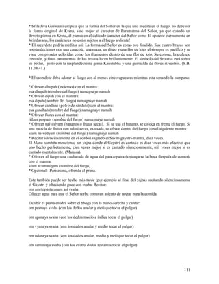 * Srila Jiva Goswami estipula que la forma del Señor en la que uno medita en el fuego, no debe ser
la forma original de Krsna, sino mejor el caracter de Paramatma del Señor, ya que cuando un
devoto piensa en Krsna, él piensa en el delicado caracter del Señor como El aparece eternamente en
Vrindavana, los carácteres no están sujetos a el fuego ardiente!
* El sacerdote podría meditar así: La forma del Señor es como oro fundido, Sus cuatro brazos son
resplandecientes con una caracola, una maza, un disco y una flor de loto, el siempre es pacífico y se
viste con prendas coloridas como los filamentos dentro de una flor de loto. Su corona, brazaletes,
cinturón, y finos ornamentos de los brazos lucen brillantemente. El símbolo del Srivatsa está sobre
su pecho, justo con la resplandeciente gema Kaustubha y una guirnalda de flores silvestres. (S.B.
11.38.41.)

* El sacerdote debe adorar al fuego con al menos cinco upacaras mientras esta sonando la campana:

* Ofrecer dhupah (incienso) con el mantra:
esa dhupah (nombre del fuego) namagnaye namah
* Ofrecer dipah con el mantrra:
esa dipah (nombre del fuego) namagnaye namah
* Ofrecer candana (polvo de sándalo) con el mantra:
esa gandhah (nombre del fuego) namagnaye namah
* Ofrecer flores con el mantra:
 idam puspam (nombre del fuego) namagnaye namah
* Ofrecer naivedyam (bananos o frutas secas). Si se usa el banano, se coloca en frente el fuego. Si
una mezcla de frutas con tulasi secas, es usada, se ofrece dentro del fuego con el siguiente mantra:
idam naivedyam (nombre del fuego) namagnaye namah
* Recitar silenciosamente en el cordón sagrado el Savitr-gayatri-mantra, diez veces.
El Manu-samhita menciona; un yajna donde el Gayatri es cantado es diez veces más efectivo que
uno hecho perfectamente, cien veces mejor si es cantado silenciosamente, mil veces mejor si es
cantado mentalmente. (Manasa).
* Ofrecer al fuego una cucharada de agua del panca-patra (enjuagarse la boca después de comer),
con el mantra:
idam acamaniyam (nombre del fuego).
* Opcional: Parisesana, ofrenda al prana.

Este también puede ser hecho más tarde (por ejemplo al final del yajna) recitando silenciosamente
el Gayatri y ofreciendo guee con svaha. Recitar:
om amrtopastaranam así svaha
Ofrecer agua para que el Señor sorba como un asiento de nectar para la comida.

Exhibir el prana-mudra sobre el bhoga con la mano derecha y cantar:
om pranaya svaha (con los dedos anular y meñique tocar el pulgar)

om apanaya svaha (con los dedos medio e índice tocar el pulgar)

om vyanaya svaha (con los dedos anular y medio tocar el pulgar)

om udanaya svaha (con los dedos anular, medio y meñique tocar el pulgar)

om samanaya svaha (con los cuatro dedos restantes tocar el pulgar)




                                                                                                 111
 