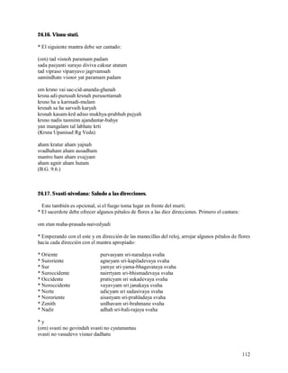 24.16. Visnu-stuti.

* El siguiente mantra debe ser cantado:

(om) tad visnoh paramam padam
sada pasyanti surayo diviva caksur atatam
tad vipraso vipanyavo jagrvamsah
samindhate visnor yat paramam padam

om krsno vai sac-cid-ananda-ghanah
krsna adi-purusah krsnah purusottamah
krsno ha u karmadi-mulam
krsnah sa ha sarvaih karyah
krsnah kasam-krd adiso mukhya-prabhuh pujyah
krsno nadis tasminn ajandantar-bahye
yan mangalam tal labhate krti
(Krsna Upanisad Rg Veda)

aham kratur aham yajnah
svadhaham aham ausadham
mantro ham aham evajyam
aham agnir aham hutam
(B.G. 9.6.)



24.17. Svasti-nivedana: Saludo a las direcciones.

  Este también es opcional, si el fuego toma lugar en frente del murti.
* El sacerdote debe ofrecer algunos pétalos de flores a las diez direcciones. Primero el cantara:

om etan maha-prasada-naivedyadi

* Empezando con el este y en dirección de las manecillas del reloj, arrojar algunos pétalos de flores
hacia cada dirección con el mantra apropiado:

* Oriente                     purvasyam sri-naradaya svaha
* Suroriente                  agneyam sri-kapiladevaya svaha
* Sur                         yamye sri-yama-bhagavataya svaha
* Suroccidente                nairrtyam sri-bhismadevaya svaha
* Occidente                   praticyam sri sukadevaya svaha
* Noroccidente                vayavyam sri janakaya svaha
* Norte                       udicyam sri sadasivaya svaha
* Nororiente                  aisanyam sri-prahladaya svaha
* Zenith                      urdhavam sri-brahmane svaha
* Nadir                       adhah sri-bali-rajaya svaha

*y
(om) svasti no govindah svasti no cyutanantau
svasti no vasudevo visnur dadhatu


                                                                                                    112
 