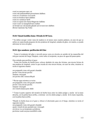 svasti no narayano naro vai
svasti nah padmanabhah purusottamo dadhatu
svasti no visvakseno visvevarah
svasti no hrsikeso harir dadhatu
svasti no vainateyo harih
svasti no njana-suto hanur bhagavato dadhatu
svasti svasti su-mangalaih keso mahan
sri-krsnah sac-cid-ananda-ghanah sarvesvaresvaro dadhatu
(Krsna Upanisad, Rg Veda)



24.18. Vimsati-kasthika-homa: Ofrenda de 20 Varas.

* Se deben escoger veinte varas de madera (o al menos unos cuantos pedazos, en caso de que se
utilice un yajna-kunda pequeno) de dos pradesas de longitud, untadas de ghee, sin mantra, se puede
adicionar un sruva de ghee.


24.19. Ajya-samskara: purificación del Ghee

  Tomar el recipiente del ghee y moverlo pocas veces en círculos en sentido de las manesillas del
reloj por encima del fuego. Después, verter sobre el recipiente, un poco de agua del panca-patra.

Otro método para purificar el guee:
  Tomar dos briznas de hierba kusa: colocar alededor de estas dos briznas, una tercera brizna de
una pradesa de longitud; cortar lo que exceda de esta tercera brizna, sin usar las uñas, mientras se
recita el siguiente mantra:

om prajapatih visnu rsih gayatri chandah
pavitre visnu devate pavitra
chedane viniyogah
om pavitre-stho vaisnavebhyah

* Rociar agua mientras se recita:
om prajapatih visnu rsih gayatri chandah
pavitre visnu devate pavitra
marjane viniyogah
om visnoh manasa pute sthah

* Tomar la parte superior del montón de hierba kusa entre los dedos pulgar y anular de la mano
derecha, con la palma hacia arriba, y terminar con los dedos pulgar y anular de la mano izquierda,
con la palma hacia arriba.

*Hundir la hierba kusa en el guee y ofrecer el chorreante guee en el fuego, mientras se recita el
siguiente mantra:
om prajapatih visnu rsih gayatri chandah
ajyam visnuh devata ajyotplavane viniyogah
om devas tva savitotpunatu acchidrena
pavitrena vasah suryasa rasmibhih svaha


                                                                                                113
 