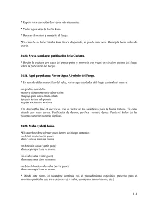 * Repetir esta operación dos veces más sin mantra.

* Verter agua sobre la hierba kusa.

* Desatar el monton y arrojarlo al fuego.

*En caso de no haber hierba kusa fresca disponible, se puede usar seca. Remojela horas antes de
usarla.


24.20. Sruva-samskara: purificación de la Cuchara.

* Rociar la cuchara con agua del panca-patra y moverla tres veces en círculos encima del fuego
sobre la parte norte del fuego.


24.21. Agni-paryuksana: Verter Agua Alrededor del Fuego.

* En sentido de las manecillas del reloj, rociar agua alrededor del fuego cantando el mantra:

om prabho aniruddha
prasuva yajnam prasuva yajna-patim
bhagaya para sarva-bhuta-sthah
ketapuh ketam nah punatu
vag-isa vacam nah svadatu

 Oh Aniruddha, trae el sacrificio, trae al Señor de los sacrificios para la buena fortuna. Tú estas
situado por todas partes. Purificador de deseos, purifica nuestro deseo. Pueda el Señor de las
palabras saborear nuestras súplicas.


24.22. Maha-vyahrti-homa.

*El sacerdote debe ofrecer guee dentro del fuego cantando:
om bhuh svaha (vertir guee)
idam visnave idam na mama

om bhuvah svaha (vertir guee)
idam acyutaya idam na mama

om svah svaha (vertir guee)
idam narayana idam na mama

om bhur bhuvah svah svaha (vertir guee)
idam anantaya idam na mama

* Desde este punto, el sacerdote continúa con el procedimiento específico prescrito para el
samskara particular que va a ejecutar (ej: vivaha, upanayana, nama-karana, etc.)



                                                                                                114
 