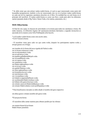 * Se debe notar que este primer maha-vyahrti-homa, el cual es aquí mencionado como parte del
kusandika (preparacion), también va ha ser mencionado otra vez en el primer maha-vyahrti-homa
en cada uno de los siguientes samskaras descritos en el libro. En realidad hay un solo homa en el
principio del sacrificio. El maha-vyahrti-homa es como una llave, usada para abrir los diferentes
sastras (pasando desde el Rg Veda o Sama Veda, a los tantras, pancaratra, etc.)


24.23. Udicya-karma.

Al final de este yajna, la clausura de acitividades es la misma para todos los samskaras o homa. De
todas maneras, en diferentes lugares del upanayana-samskara (harinama y segunda iniciación) es
ejecutado de la manera como Srila Prabhupada solía hacerlo.

* a) El maha-vyahrti-homa como esta escrito antes.
* b) El Vaisnava-homa:

- El sacerdote vierte guee cada vez que canta svaha, después los participantes repiten svaha y
arrojan granos en el fuego.

om (nombre de la forma del arca-vigraha del Señor) svaha
om sri-krsna-caitanyaya svaha
om-sri-nityanandaya svaha
om-sri-advaitaya svaha
om pandita-gadadharadibhyah svaha
om srivasadibhyah svaha
om sri-rupaya svaha
om sanatanaya svaha
om bhatta-raghunathaya svaha
om sri-jivaya svaha
om gopala-bhattaya svaha
om dasa-raghunathaya svaha
om krsnadasa-kavaye svaha
om narottamaya svaha
om visvanathaya svaha
om baladeva-jagannathabhyam svaha
om sacidananda-bhaktivinodaya svaha
om babaji-srila-gaura-kisoraya svaha
om srimate sarasvati-bhakrisiddhantaya svaha
om srimate bhaktivedanta-svami-prabhupadaya svaha

* Para beneficiarios iniciados se debe añadir el nombre del guru respectivo:

om diksa-gurave srimate (nombre del guru) svaha

*El prayascita-homa:

-El sacerdote debe cantar mantras para obtener perdón por las ofensas:

om mantra-hinam kriya-hinam
bhakti-hinam janardana


                                                                                               115
 