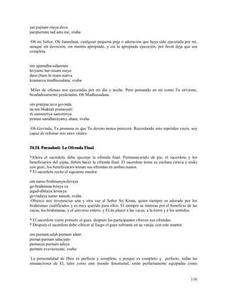 yat pujitam maya deva
paripurnam tad astu me, svaha

 Oh mi Señor, Oh Janardana, cualquier pequena puja o adoración que haya sido ejecutada por mí,
aunque sin devoción, sin mantra apropiado, y sin la apropiada ejecución, por favor deja que sea
completa.


om aparadha-sahasrani
kriyante har-nisam maya
daso [ham iti mam matva
ksamasva madhusudana, svaha

Miles de ofensas son ejecutadas por mi día y noche. Pero pensando en mí como Tu sirviente,
bondadosamente perdonalas, Oh Madhusudana.

om pratijna tava govinda
na me bhaktah pranasyati
iti samsmrtya samsmrtya
pranan samdharayamy aham, svaha

 Oh Govinda, Tu promesa es que Tu devoto nunca perecerá. Recordando esto repetidas veces, soy
capaz de refrenar mis aires vitales.


24.24. Purnahuti: La Ofrenda Final.

*Ahora el sacerdote debe ejecutar la ofrenda final. Permaneciendo de pie, el sacerdote y los
beneficiarios del yajna, deben hacer la ofrenda final. El sacerdote toma su cuchara (sruva y sruk)
con guee, los beneficiarios toman sus ofrendas en ambas manos.
* El sacerdote recita el siguiente mantra:

om namo brahmanya-devaya
go-brahmana-hitaya ca
jagad-dhitaya krsnaya
govindaya namo namah, svaha
 Ofrezco mis reverencias una y otra vez al Señor Sri Krsna, quien siempre es adorado por los
brahmanas cualificados y es muy querido para ellos. El siempre se interesa por el beneficio de las
vacas, los brahmanas, y el universo entero, y El da placer a las vacas, a la tierra y a los sentidos.

* El sacerdote vierte primero el guee, después los participantes ofrecen sus ofrendas.
* Después el sacerdote debe ofrecer al fuego el guee sobrante en su vasija, con este mantra:

om purnam adah purnam idam
purnat purnam udacyate
purnasya purnam adaya
purnam evavasisyate, svaha

 La personalidad de Dios es perfecta y completa, y porque es completo y perfecto, todas las
emanaciones de El, tales como este mundo fenomenal, están perfectamente equipadas como


                                                                                                 116
 