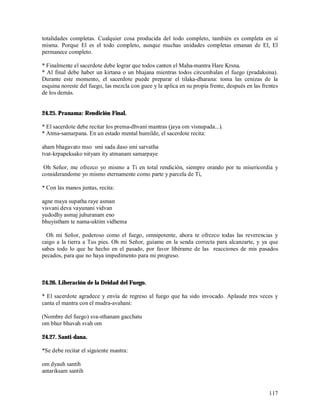 totalidades completas. Cualquier cosa producida del todo completo, también es completa en sí
misma. Porque El es el todo completo, aunque muchas unidades completas emanan de El, El
permanece completo.

* Finalmente el sacerdote debe lograr que todos canten el Maha-mantra Hare Krsna.
* Al final debe haber un kirtana o un bhajana mientras todos circumbalan el fuego (pradaksina).
Durante este momento, el sacerdote puede preparar el tilaka-dharana: toma las cenizas de la
esquina noreste del fuego, las mezcla con guee y la aplica en su propia frente, después en las frentes
de los demás.


24.25. Pranama: Rendición Final.

* El sacerdote debe recitar los prema-dhvani mantras (jaya om visnupada...).
* Atma-samarpana. En un estado mental humilde, el sacerdote recita:

aham bhagavato mso smi sada daso smi sarvatha
tvat-krpapeksako nityam ity atmanam samarpaye

 Oh Señor, me ofrezco yo mismo a Ti en total rendición, siempre orando por tu misericordia y
considerandome yo mismo eternamente como parte y parcela de Ti,

* Con las manos juntas, recita:

agne maya supatha raye asman
visvani deva vayunani vidvan
yudodhy asmaj juhuranam eno
bhuyistham te nama-uktim vidhema

  Oh mi Señor, poderoso como el fuego, omnipotente, ahora te ofrezco todas las reverencias y
caigo a la tierra a Tus pies. Oh mi Señor, guíame en la senda correcta para alcanzarte, y ya que
sabes todo lo que he hecho en el pasado, por favor libérame de las reacciones de mis pasados
pecados, para que no haya impedimento para mi progreso.



24.26. Liberación de la Deidad del Fuego.

* El sacerdote agradece y envía de regreso al fuego que ha sido invocado. Aplaude tres veces y
canta el mantra con el mudra-avahani:

(Nombre del fuego) sva-sthanam gacchatu
om bhur bhuvah svah om

24.27. Santi-dana.

*Se debe recitar el siguiente mantra:

om dyauh santih
antariksam santih


                                                                                                  117
 