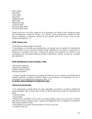 prthivi santih
apah santih
vayuh santih
tejah santih
osadhayah santih
lokah santih
brahmanah santih
vaisnavah santih
santir astu dhrtir santih
om santih santih santih

 Pueda la paz ser en los cielos, pueda ser en el firmamento, paz sobre la tierra, puedan las aguas
fluir pacificamente, puedan las hierbas y los arbustos crecer pacificamente, puedan los seres
divinos, brahmanas y Vaisnavas, traernos la paz, puedan todos estar en paz y solo en paz.
(Vajasaneyi-samhita 36.17)

24.28. Vaisnava-seva.

* Una daksina se debe entregar al sacerdote.
* Generalmente es convenida una renumeración o un anticipo entre el sacerdote y el beneficiario
(aunque debería ser una cuestión de deber). Siendo empleado de esta manera, se dismunuye el
karma que el sacerdote toma sobre si mismo por ejecutar esta ceremonia. La daksina es una
recompensa extra, una donación dada al sacerdote, como dinero, vestidos, comida, etc., un regalo
para agradecerle.


24.29. Distribución de Visnu Prasadam a Todos.

vidhi-hinam asratannam
mantra-hinam adaksinam
sraddha-virahitam yajnam
tamasam paricaksate

  Cualquier sacrificio ejecutado sin considerar las directrices de las escrituras, sin distribución de
alimento espiritual, sin cantar los himnos Védicos y sin renumerar a los sacerdotes y sin fe, es
considerado en la modalidad de la ignorancia. (B.G. 17.3.)
25. HOMA (PROCEDIMIENTO SIMPLIFICADO).

Colecta de la parafernalia:

* Una yajna-kunda ya hecho (hecho de cobre, disponible en la India) o un pedazo cuadrado de
madera trabajada, 30cm X 30cm; 60cm X 60cm o 90cm X 90cm de acuerdo a la importancia del
yajna.
* Ladrillos limpios.
* Arena limpia.
* Madera para combustible, evitar el pino o la madera podrida, mejor es la seca y dura; la madera
debe estar en forma de pedazos largos y angostos de longitud de una o dos pradesas. La madera de
tulasi también puede ser usada.
* Guee líquido en un cuenco con una cuchara o un sruva y una sruk.
* Un plato de arati con:


                                                                                                  118
 