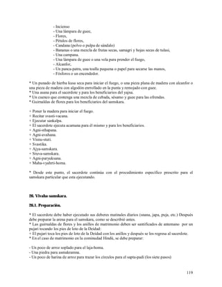 - Incienso
               - Una lámpara de guee,
               - Flores,
               - Pétalos de flores,
               - Candana (polvo o pulpa de sándalo)
               - Bananas o una mezcla de frutas secas, samagri y hojas secas de tulasi,
               - Una campana.
               - Una lámpara de guee o una vela para prender el fuego,
               - Alcanfor,
               - Un panca-patra, una toalla pequena o papel para secarse las manos,
               - Fósforos o un encendedor.

* Un punado de hierba kusa seca para iniciar el fuego, o una pieza plana de madera con alcanfor o
una pieza de madera con algodón enrrollado en la punta y remojado con guee.
* Una asana para el sacerdote y para los beneficiarios del yajna.
* Un cuenco que contenga una mezcla de cebada, sésamo y guee para las ofrendas.
* Guirnaldas de flores para los beneficiarios del samskara.

+ Poner la madera para iniciar el fuego.
+ Recitar svasti-vacana.
+ Ejecutar sankalpa.
+ El sacerdote ejecuta acamana para él mismo y para los beneficiarios.
+ Agni-sthapana.
+ Agni-avahana.
+ Visnu-stuti.
+ Svastika.
+ Ajya-samskara.
+ Sruva-samskara.
+ Agni-paryuksana.
+ Maha-vyahrti-homa.

* Desde este punto, el sacerdote continúa con el procedimiento específico prescrito para el
samskara particular que esta ejecutando.



26. Vivaha-samskara.

26.1. Preparación.

* El sacerdote debe haber ejecutado sus deberes matinales díarios (snana, japa, puja, etc.) Después
debe preparar la arena para el samskara, como se describió antes.
* Las guirnaldas de flores y los anillos de matrimonio deben ser santificados de antemano por un
pujari tocando los pies de loto de la Deidad:
+ El pujari toca los pies de loto de la Deidad con los anillos y después se los regresa al sacerdote.
* En el caso de matrimonio en la cominudad Hindú, se debe preparar:

- Un poco de arroz soplado para el laja-homa.
- Una piedra para asmakramna.
- Un poco de harina de arroz para trazar los círculos para el sapta-padi (los siete pasos)


                                                                                                 119
 