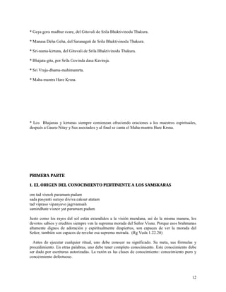* Gaya gora madhur svare, del Gitavali de Srila Bhaktivinoda Thakura.

* Manasa Deha Geha, del Saranagati de Srila Bhaktivinoda Thakura.

* Sri-nama-kirtana, del Gitavali de Srila Bhaktivinoda Thakura.

* Bhajata-gita, por Srila Govinda dasa Kaviraja.

* Sri Vraja-dhama-mahimamrta.

* Maha-mantra Hare Krsna.




* Los Bhajanas y kirtanas siempre comienzan ofreciendo oraciones a los maestros espirituales,
después a Gaura-Nitay y Sus asociados y al final se canta el Maha-mantra Hare Krsna.




PRIMERA PARTE

1. EL ORIGEN DEL CONOCIMIENTO PERTINENTE A LOS SAMSKARAS

om tad visnoh paramam padam
sada pasyanti surayo diviva caksur atatam
tad vipraso vipanyavo jagrvamsah
samindhate visnor yat paramam padam

Justo como los rayos del sol están extendidos a la visión mundana, así de la misma manera, los
devotos sabios y eruditos siempre ven la suprema morada del Señor Visnu. Porque esos brahmanas
altamente dignos de adoración y espiritualmente despiertos, son capaces de ver la morada del
Señor, también son capaces de revelar esa suprema morada. (Rg Veda 1.22.20)

  Antes de ejecutar cualquier ritual, uno debe conocer su significado. Su meta, sus fórmulas y
procedimiento. En otras palabras, uno debe tener completo conocimiento. Este conocimiento debe
ser dado por escrituras autorizadas. La razón es las clases de conocimiento: conocimiento puro y
conocimiento defectuoso.



                                                                                             12
 