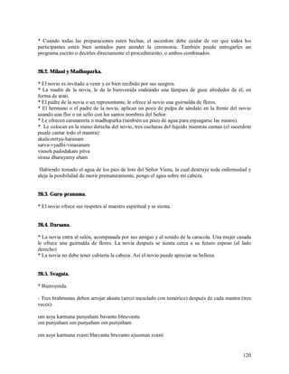 * Cuando todas las preparaciones esten hechas, el sacerdote debe cuidar de ver que todos los
participantes estén bien sentados para atender la ceremonia. También puede entregarles un
programa escrito o decirles directamente el procedimiento, o ambos combinados.


26.2. Milani y Madhuparka.

* El novio es invitado a venir y es bien recibido por sus suegros.
* La madre de la novia, le da la bienvenida ondeando una lámpara de guee alrededor de él, en
forma de arati.
* El padre de la novia o un representante, le ofrece al novio una guirnalda de flores.
* El hermano o el padre de la novia, aplican un poco de pulpa de sándalo en la frente del novio
usando una flor o un sello con los santos nombres del Señor.
* Le ofrecen caranamrta o madhuparka (también un poco de agua para enjuagarse las manos).
* Le colocan en la mano derecha del novio, tres cucharas del líquido mientras cantan (el sacerdote
puede cantar todo el mantra):
akala-mrtyu-haranam
sarva-vyadhi-vinasanam
visnoh padodakam pitva
sirasa dharayamy aham

 Habiendo tomado el agua de los pies de loto del Señor Visnu, la cual destruye toda enfermedad y
aleja la posibilidad de morir prematuramente, pongo el agua sobre mi cabeza.


26.3. Guru-pranama.

* El novio ofrece sus respetos al maestro espiritual y se sienta.


26.4. Darsana.

* La novia entra al salón, acompanada por sus amigas y al sonido de la caracola. Una mujer casada
le ofrece una guirnalda de flores. La novia después se sienta cerca a su futuro esposo (al lado
derecho)
* La novia no debe tener cubierta la cabeza. Así el novio puede apreciar su belleza.


26.5. Svagata.

* Bienvenida.

- Tres brahmanas deben arrojar aksata (arroz mezclado con tumérico) después de cada mantra (tres
veces):

om asya karmana punyaham bavanto bhruvantu
om punyaham om punyaham om punyaham

om asya karmana svasti bhavantu bruvanto ayusman svasti


                                                                                              120
 