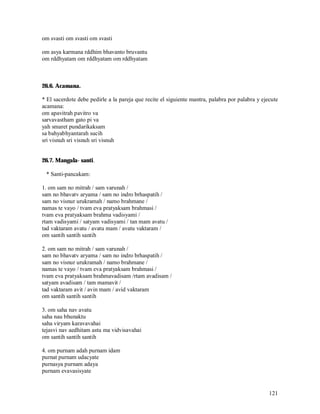 om svasti om svasti om svasti

om asya karmana rddhim bhavanto bruvantu
om rddhyatam om rddhyatam om rddhyatam



26.6. Acamana.

* El sacerdote debe pedirle a la pareja que recite el siguiente mantra, palabra por palabra y ejecute
acamana:
om apavitrah pavitro va
sarvavastham gato pi va
yah smaret pundarikaksam
sa bahyabhyantarah sucih
sri visnuh sri visnuh sri visnuh


26.7. Mangala- santi.

 * Santi-pancakam:

1. om sam no mitrah / sam varunah /
sam no bhavatv aryama / sam no indro brhaspatih /
sam no visnur urukramah / namo brahmane /
namas te vayo / tvam eva pratyaksam brahmasi /
tvam eva pratyaksam brahma vadisyami /
rtam vadisyami / satyam vadisyami / tan mam avatu /
tad vaktaram avatu / avatu mam / avatu vaktaram /
om santih santih santih

2. om sam no mitrah / sam varunah /
sam no bhavatv aryama / sam no indro brhaspatih /
sam no visnur urukramah / namo brahmane /
namas te vayo / tvam eva pratyaksam brahmasi /
tvam eva pratyaksam brahmavadisam /rtam avadisam /
satyam avadisam / tam mamavit /
tad vaktaram avit / avin mam / avid vaktaram
om santih santih santih

3. om saha nav avatu
saha nau bhunaktu
saha viryam karavavahai
tejasvi nav aedhitam astu ma vidvisavahai
om santih santih santih

4. om purnam adah purnam idam
purnat purnam udacyate
purnasya purnam adaya
purnam evavasisyate


                                                                                                 121
 