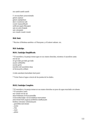 om santih santih santih

5. om taccham-yoravrnimahe
gatum yajnaya
gatum yajnapataye
daivi svastirastu nah
svastir manusebhyah
urdhvam jigatu bhesajam
sam no astu dvipade
sam catuspade
om visnuh visnuh visnuh


26.8. Stuti.

* Recitar el Brahma-samhita o el Narayana y el Laksmi suktam. etc.


26.9. Sankalpa.

26.9.1. Sankalpa Simplificado.

* El sacerdote y la pareja toman agua en sus manos derechas, mientras el sacerdote canta:
om tat sat
sri-govindo govindo govindo
asyam subhatitho
acyuta-gotra
(nombre del sacerdote) dasa
sri krsna-prity artham

vivaha samskara karmaham karisyami

* Verter fuera el agua a través de las puntas de los dedos.



26.9.2. Sankalpa Completo.

* El sacerdote y la pareja toman en sus manos derechas un poco de agua mezclada con aksata.
* El sacerdote canta:
om visnuh om tat sat
adya brahmano dvitiya-parardhe
svetavaraha-kalpe vaivasvatakhya-manvantare
astavimsati-kali-yugasya prathama-sandhyayam
brahma-vimsatau vartamanayam
...gaurabda-samvatsare
...ayane
...rtau
...masi
...pakse


                                                                                              122
 
