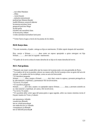 ...rasi sthite bhaskare
...tithau
...varanvitayam
...naksatra-samyutayam
jambudvipe bharata-khande
medhi-bhutasya sumeroh daksine
lavanarnavasyottare kone
gangayah pascime bhage
acyuta-gotra
(nombre del sacerdote) dasa
sri krsna-prity artham
vivaha-samskara-karmaham karisyami

* Verter fuera el agua a través de las puntas de los dedos.


26.10. Kanya-dana.

* En este momento, el padre entrega su hija en matrimonio. El debe repetir después del sacerdote:

Hoy, escojo a Sriman................. dasa como un esposo apropiado a quien entregare mi hija
Srimati...............devi dasi en sagrado matrimonio.

* El padre de la novia coloca la mano derecha de su hija en la mano derecha del novio.


26.11. Pani-grahana.

* Después una mujer casada debe atar las manos de la pareja junto con una guirnalda de flores.
* Los padres de la novia pueden colocar sus manos sobre las de la pareja como un gesto del acto de
entrega, y los padres del novio debajo, como un acto de bienvenida.
* El sacerdote pregunta:
Sriman................dasa, acepta a Srimati...............devi dasi, como tu esposa y promete protegerla en
la vida material y espiritual, y permanecer fiel sin divorciarse.
* El novio: Sí acepto.
* El sacerdote pregunta:
Srimati...............devi dasi, acepta a su apripiado esposo Sriman.............dasa, y promete asistirlo en
su vida material y espiritual, ser casta y fiel sin divorcio.
* La novia: Sí acepto.
* El sacerdote debe verter agua del panca-patra o agua sagrada, sobre sus manos mientras recita el
Gayatri mantra de Visnu y Laksmi:

om narayanaya vidmahe
vasudevaya dhimahi
tan no visnoh pracodayat
om maha-devyai ca vidmahe
visnupatnyai ca dhimahi
tan no laksmih pracodayat




                                                                                                        123
 