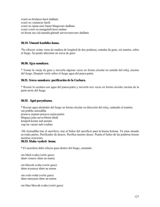 svasti no hrsikeso harir dadhatu
svasti no vainateyo harih
svasti no njana-suto hanur bhagavato dadhatu
svasti svasti su-mangalaih keso mahan
sri-krsna sac-cid-ananda-ghanah sarvesvaresvaro dadhatu


26.19. Vimsati-kasthika-homa.

*Se ofrecen veinte varas de madera de longitud de dos pradesas, untadas de guee, sin mantra, sobre
el fuego. Se puede adicionar un sruva de guee.


26.20. Ajya-samskara.

* Tomar la vasija de guee y moverla algunas veces en forma circular en sentido del reloj, encima
del fuego, Después vertir sobre el fuego agua del panca-patra.

26.21. Sruva-samskara: purificación de la Cuchara.

* Rocear la cuchara con agua del panca-patra y moverla tres veces en forma circular encima de la
parte norte del fuego.


26.22. Agni-paryuksana.

* Rocear agua alrededor del fuego en forma circular en dirección del reloj, cantando el mantra:
om prabho aniruddha
prasuva yajnam prasuva yajna-patim
bhagaya pata sarva-bhuta-sthah
ketapuh ketam nah punatu
vag-isa vacam nah svadatu

 Oh Aniruddha trae el sacrificio, trae el Señor del sacrificio para la buena fortuna. Tú estas situado
en todas partes. Purificador de deseos. Purifica nuestro deseo. Pueda el Señor de las palabras borear
nuestras oraciones.
26.23. Maha-vyahrti- homa.

* El sacerdote debe ofrecer guee dentro del fuego, cantando:

om bhuh svaha (vertir guee)
idam visnave idam na mama

om bhuvah svaha (vertir guee)
idam acyutaya idam na mama

om svah svaha (vertir guee)
idam narayana idam na mama

om bhur bhuvah svaha (vertir guee)


                                                                                                  127
 