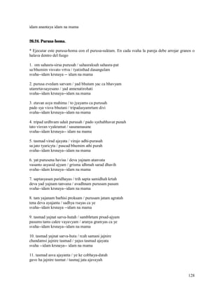 idam anantaya idam na mama


26.24. Purusa-homa.

* Ejecutar este purusa-homa con el purusa-suktam. En cada svaha la pareja debe arrojar granos o
halava dentro del fuego

1. om sahasra-sirsa purusah / sahasraksah sahasra-pat
sa bhumim visvato vrtva / tyatisthad dasangulam
svaha--idam krsnaya -- idam na mama

2. purusa evedam sarvam / yad bhutam yac ca bhavyam
utamrtavsayesano / yad annenatirohati
svaha--idam krsnaya--idam na mama

3. etavan asya mahima / to jyayams ca purusah
pado sya visva bhutani / tripadasyamrtam divi
svaha--idam krsnaya--idam na mama

4. tripad urdhvam udait purusah / pado syehabhavat punah
tato visvan vyakramat / sasananasane
svaha--idam krsnaya-- idam na mama

5. tasmad virad ajayata / virajo adhi-purasah
sa jato tyaricyta / pascad bhumim athi purah
svaha--idam krsnaya--idam na mama

6. yat purusena havisa / deva yajnam atanvata
vasanto asyasid ajyam / grisma idhmah sarad dhavih
svaha--idam krsnaya--idam na mama

7. saptasyasan paridhayas / trih sapta samidhah krtah
deva yad yajnam tanvana / avadhnam purusam pasum
svaha--idam krsnaya--idam na mama

8. tam yajanam barhisi proksam / purusam jatam agratah
tena deva ayajanta / sadhya rsayas ca ye
svaha--idam krsnaya --idam na mama

9. tasmad yajnat sarva-hutah / sambhrtam prsad-ajyam
pasums tams cakre vayavyam / aranya gramyas ca ye
svaha--idam krsnaya--idam na mama

10. tasmad yajnat sarva-huta / rcah samani jajnire
chandamsi jajnire tasmad / yajus tasmad ajayata
svaha --idam krsnaya-- idam na mama

11. tasmad asva ajayanta / ye ke cobhaya-datah
gavo ha jajnire tasmat / tasmaj jata ajavayah


                                                                                           128
 