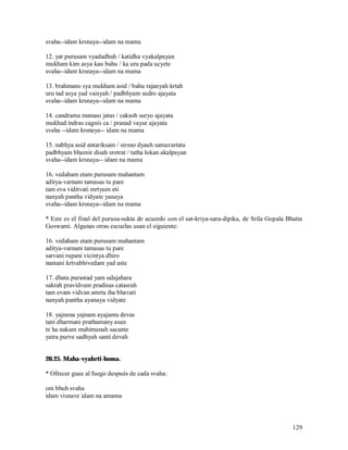 svaha--idam krsnaya--idam na mama

12. yat purusam vyadadhuh / katidha vyakalpayan
mukham kim asya kau bahu / ka uru pada ucyete
svaha--idam krsnaya--idam na mama

13. brahmano sya mukham asid / bahu rajanyah krtah
uru tad asya yad vaisyah / padbhyam sudro ajayata
svaha--idam krsnaya--idam na mama

14. candrama manaso jatas / caksoh suryo ajayata
mukhad indras cagnis ca / pranad vayur ajayata
svaha --idam krsnaya-- idam na mama

15. nabhya asid antariksam / sirsno dyauh samavartata
padbhyam bhumir disah srotrat / tatha lokan akalpayan
svaha--idam krsnaya-- idam na mama

16. vedaham etam purusam mahantam
aditya-varnam tamasas tu pare
tam eva viditvati mrtyum eti
nanyah pantha vidyate yanaya
svaha--idam krsnaya--idam na mama

* Este es el final del purusa-sukta de acuerdo con el sat-kriya-sara-dipika, de Srila Gopala Bhatta
Goswami. Algunas otras escuelas usan el siguiente:

16. vedaham etam purusam mahantam
aditya-varnam tamasas tu pare
sarvani rupani vicintya dhiro
namani krtvabhivedam yad aste

17. dhata purastad yam udajahara
sakrah pravidvam pradisas catasrah
tam evam vidvan amrta iha bhavati
nanyah pantha ayanaya vidyate

18. yajnena yajnam ayajanta devas
tani dharmani prathamany asan
te ha nakam mahimanah sacante
yatra purve sadhyah santi devah


26.25. Maha-vyahrti-homa.

* Ofrecer guee al fuego después de cada svaha:

om bhuh svaha
idam visnave idam na amama



                                                                                               129
 