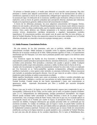 El primero es llamado prama y el medio para obtenerlo es conocido como pramana. Hay diez
pramanas o medios para adquirir conocimiento: arsa (a través de las declaraciones de sabios y
semidioses); upamana (a través de la comparación); arthapatti (por suposicion); abhava (a través de
la ausencia de algo o la indicación de su ausencia); sambhava (por inclusión); aithiya (a través de la
tradición); cesta (a través de gestos); pratyaksa (por percepción directa); anumana (por inferencia
basada en la experiencia general); sabda (a través del conocimiento revelado).
  A través de los diferentes pramanas, las jivas adquieren conocimiento del lenguaje, formas,
objetos de este mundo y del próximo. Desafortunadamente las jivas tienen cuatro defectos mayores
inherentes a todas las almas condicionadas, que les impiden adquirir conocimiento perfecto de ellos
mismos. Estos cuatro defectos son: bhrama (propensión a la ilusion); pramada (propensión a
cometer errores, desatención); vipralipsa (propensión a engañar); karanapatava (sentidos
imperfectos). El conocimiento perfecto solo puede venir de quien está libre de estos defectos, es
decir la Verdad Absoluta. No hay otra manera de conocer las cosas como realmente son. La Verdad
Absoluta sólo puede ser conocida a través de su propio mensaje puro y sin tacha.


1.1. Sabda Pramana: Conocimiento Perfecto.

  De esta manera, de los diez pramanas, solo uno es perfecto, infalible: sabda pramana,
conocimiento revelado. Sabda pramana es aceptado como la suprema autoridad por todos los
filósofos de la escuelas ortodoxas de la India. Sabda pramana significa el Veda, o el conocimiento
manifestado por Sri Narayana. Los otros nueve pramanas pueden estar sujetos a los defectos antes
mencionados.
  Los Vaisnavas siguen las huellas de Jiva Goswami y Madhvacarya y los Sri Vaisnavas
especialmente aceptan pratyaksa (percepción directa), anumana (Inferencia), y sabda (conocimiento
revelado) como pramanas. Pero pratyaksa y anumana solo ayudan a apoyar a sabda. Cualquier
contradicción podría surgir entre pratyaksa, anumana y sabda, la última tiene la fuerza de la ley.
Aceptar solo tres pramanas no significa necesariamente rechazar los otros siete. Como es explicado
por Jiva Goswami en su Tattva-sandarbha: upamana (comparación), arthapatti (suposición),
sambhava (inclusión) y cesta (gesto) están incluidos en anumana (inferencia). Abhava (ausencia)
está incluido en pratyaksa (percepción directa). Arsa (el que viene de un sabio o deva) y aithiya
(tradición) están incluidas en sabda (conocimiento revelado).
Sabda significa literalmente sonido, pero como un pramana, se refiere a sonidos articulados que
tienen significados, hablados o escritos por una persona sin tacha (apta-purusa). Así, sabda es la
Verdad revelada. Cuando emana de una fuente trascendental y pura, este conocimiento es
apauruseya sabda; expresado directamente por Dios y recibido por sucesión discipular
(parampara).

Hemos visto que la razón y la logica no son suficientemente seguras para comprender lo que es
inconcebible, a diferencia de los Vedas, con los cuales, por lo tanto, no pueden competir (Vedanta-
sutra 2.1.11). Independientes de sabda-pramana, siempre permanecen incompletos. Así ningun
filósofo puede reclamar haber encontrado la Verdad Absoluta a través de su propia logica o
razonamiento. Aun, el antiguo refran de Santo Tomas, Solo creo lo que veo, no se puede aplicar en
la busqueda sincera de la Verdad, por cuanto la logica, la percepción directa o la experiencia
sensorial son falibles. Cualquier información que puedan presentar debe ser confirmada por las
escrituras reveladas. Es verdad, sin embargo, que sin logica o razón, no puede haber cuestión de
aceptar la Verdad Absoluta. Pero estas dos actividades deben ser aplicadas al entendimiento sutil de
la fundamental sustancia espiritual. Entonces uno realizará que un escaso fondo de conocimiento
establecido con base en la lógica material, no puede ayudarle a uno a entender la Verdad Absoluta,
la cual esta más alla del alcance de los sentidos imperfectos. Por lo tanto el Mahabharata dice,


                                                                                                   13
 