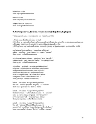 om bhuvah svaha
idam acyutaya idam na mama

om svah svaha
idam narayanaya idam na mama

om bhur bhuvah svah svaha
idam anantaya idam na mama


26.26. Mangalacarana. Sri Guru-pranama-mantra (o Laja-homa, Sapta-padi)

* En este punto unas pocas opciones son para el sacerdote:

1. Canta todo el sloka con svaha al final.
2. Si el no ha ejecutado el purusa homa, puede con la pareja, cantar las oraciones mangalacarana,
palabra por palabra, y ofreciendo los granos después de cada svaha.
3. El laja-homa y el sapta-padi, en ese momento pueden ser jecutados para la comunidad hindú.

om / ajnana / timirandhasya / jnananjana-salakaya /
caksur / unmilitan / yena / tasmai / sri-gurave / namah /
idam gurave svaha idam na mama

sri-caitanya / namo-bhistam / sthapitam / yena bhu-tale /
svayam rupah / kada mahyam / dadati / sva-paddantikam /
idam rupaya svaha idam na mama

vabde ham / sri-guroh / sri-yuta / pada-kamalam /
sri-gurun / vaisnavams ca / sri-rupam / sagrajatam /
saha-gana-raghunathanvitam / tam sa-jivam /
sadvaitam / savadhutam / parijana-sahitam /
krsna-caitanya-devam / sri-radha-krsna-padan /
saha-gana / lalita / sri-visakhanvitams ca /
idam garubhyo svaha idam na mama

namah / om / visnu-padaya / krsna-presthaya /
bhu-tale / srimate / (nombre del guru) / iti / namine
idam diksa-gurave svaha idam na mama

namah / om / visnu-padaya / krsna-presthaya /
bhutale / srimate / bhaktivedanta-svamin / iti / namine /
nams te / sarasvate deve / gaura-vani / pracarine /
nirvisesa / sunyavadi / pascatya / desa-tarine /
idam prabhupadaya svaha idam na mama

namah / om / visnu-padaya / krsna-presthaya /
bhu-tale / srimate / bhaktisiddhanta-sarasvati /
namine / sri-varsabhanavi-devi-dayiytaya / krpabdhaye /
krsna-sambandha / vijnana / dayine / prabhave namah /



                                                                                             130
 