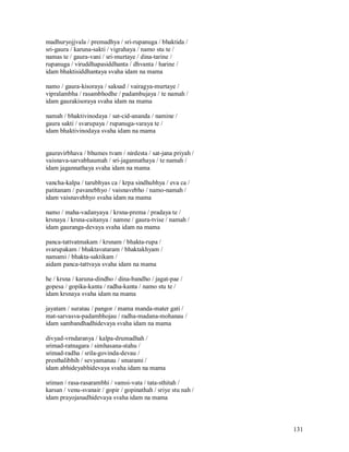 madhuryojjvala / premadhya / sri-rupanuga / bhaktida /
sri-gaura / karuna-sakti / vigrahaya / namo stu te /
namas te / gaura-vani / sri-murtaye / dina-tarine /
rupanuga / viruddhapasiddhanta / dhvanta / harine /
idam bhaktisiddhantaya svaha idam na mama

namo / gaura-kisoraya / saksad / vairagya-murtaye /
vipralambha / rasambhodhe / padambujaya / te namah /
idam gaurakisoraya svaha idam na mama

namah / bhaktivinodaya / sat-cid-ananda / namine /
gaura sakti / svarupaya / rupanuga-varaya te /
idam bhaktivinodaya svaha idam na mama


gauravirbhava / bhumes tvam / nirdesta / sat-jana priyah /
vaisnava-sarvabhaumah / sri-jagannathaya / te namah /
idam jagannathaya svaha idam na mama

vancha-kalpa / tarubhyas ca / krpa sindhubhya / eva ca /
patitanam / pavanebhyo / vaisnavebho / namo-namah /
idam vaisnavebhyo svaha idam na mama

namo / maha-vadanyaya / krsna-prema / pradaya te /
krsnaya / krsna-caitanya / namne / gaura-tvise / namah /
idam gauranga-devaya svaha idam na mama

panca-tattvatmakam / krsnam / bhakta-rupa /
svarupakam / bhaktavataram / bhaktakhyam /
namami / bhakta-saktikam /
aidam panca-tattvaya svaha idam na mama

he / krsna / karuna-dindho / dina-bandho / jagat-pae /
gopesa / gopika-kanta / radha-kanta / namo stu te /
idam krsnaya svaha idam na mama

jayatam / suratau / pangor / mama manda-mater gati /
mat-sarvasva-padambhojau / radha-madana-mohanau /
idam sambandhadhidevaya svaha idam na mama

divyad-vrndaranya / kalpa-drumadhah /
srimad-ratnagara / simhasana-stahu /
srimad-radha / srila-govinda-devau /
presthalibhih / sevyamanau / smarami /
idam abhideyabhidevaya svaha idam na mama

sriman / rasa-rasarambhi / vamsi-vata / tata-sthitah /
karsan / venu-svanair / gopir / gopinathah / sriye stu nah /
idam prayojanadhidevaya svaha idam na mama



                                                               131
 