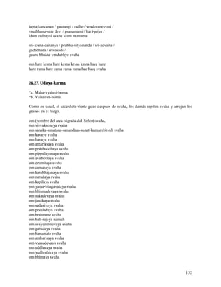 tapta-kancanan / gaurangi / radhe / vrndavanesvari /
vrsabhanu-sute devi / pranamami / hari-priye /
idam radhayai svaha idam na mama

sri-krsna-caitanya / prabhu-nityananda / sri-advaita /
gadadhara / srivasadi /
gaura-bhakta-vrndabhyo svaha

om hare krsna hare krsna krsna krsna hare hare
hare rama hare rama rama rama hae hare svaha


26.27. Udicya-karma.

*a. Maha-vyahrti-homa.
*b. Vaisnava-homa.

Como es usual, el sacerdote vierte guee después de svaha, los demás repiten svaha y arrojan los
granos en el fuego.

om (nombre del arca-vigraha del Señor) svaha,
om visvaksenaya svaha
om sanaka-sanatana-sanandana-sanat-kumarebhyah svaha
om kavaye svaha
om havaye svaha
om antariksaya svaha
om prabhuddhaya svaha
om pippalayanaya svaha
om avirhotraya svaha
om drumilaya svaha
om camasaya svaha
om karabhajanaya svaha
om naradaya svaha
om kapilaya svaha
om yama-bhagavataya svaha
om bhismadevaya svaha
om sukadevaya svaha
om janakaya svaha
om sadasivaya svaha
om prahladaya svaha
om brahmane svaha
om bali-rajaya namah
om svayambhuvaya svaha
om garudaya svaha
om hanumate svaha
om ambarisaya svaha
om vyasadevaya svaha
om uddharaya svaha
om yudhisthiraya svaha
om bhimaya svaha


                                                                                           132
 