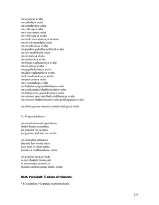 om arjunaya svaha
om nakulaya svaha
om sahadevaya svaha
om viduraya svaha
om visnurataya svaha
om vibhisanaya svaha
om sri-krsna-caitanyaya svahom
om sri-nityanandaya svaha
om sri-advaitaya svaha
om pandita-gadadharadibhyah svaha
om srivasadibhyah svaha
om sri-rupaya svaha
om sanatanaya svaha
om bhatta-raghunathaya svaha
om sri-jivaya svaha
om gopala-bhattaya svaha
om dasa-raghunathaya svaha
om krsnadasa-kavaye svaha
on narottamaya svaha
om visvanathaya svaha
om baladeva-jaganatthabhyam svaha
om sacidananda-bhaktivinodaya svaha
om babaji-srila-gaura-kisoraya svaha
om srimate sarasvati-bhaktisiddhantaya svaha
om srimate bhaktivedanta-svami-prabhupadaya svaha

om diksa-gurave srimate (nombre del guru) svaha


*c. Prayascita-homa:

om mantra-hinam kriya-hinam
bhakti-hinam-janardana
yat pujitam maya-deva
paripurnam tad astu me, svaha

om aparadha-sahasrani
kriyante har-nisam maya
daso ham iti mam matva
ksamasva madhusudana, svaha

om pratijna tava govinda
na me bhaktah pranasyati
iti samsmrtya samsmrtya
pranam sandharayamy aham, svaha


26.28. Purnahuti: El último ofrecimiento.

* El sacerdote y la pareja se ponen de pie.


                                                    133
 