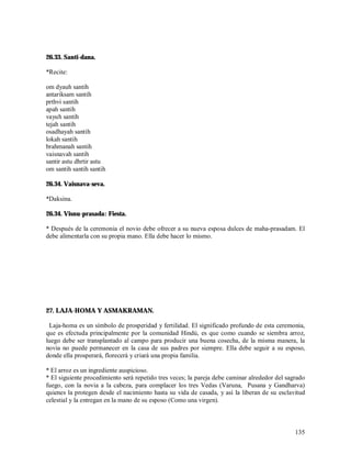 26.33. Santi-dana.

*Recite:

om dyauh santih
antariksam santih
prthvi santih
apah santih
vayuh santih
tejah santih
osadhayah santih
lokah santih
brahmanah santih
vaisnavah santih
santir astu dhrtir astu
om santih santih santih

26.34. Vaisnava-seva.

*Daksina.

26.34. Visnu-prasada: Fiesta.

* Después de la ceremonia el novio debe ofrecer a su nueva esposa dulces de maha-prasadam. El
debe alimentarla con su propia mano. Ella debe hacer lo mismo.




27. LAJA-HOMA Y ASMAKRAMAN.

 Laja-homa es un símbolo de prosperidad y fertilidad. El significado profundo de esta ceremonia,
que es efectuda principalmente por la comunidad Hindú, es que como cuando se siembra arroz,
luego debe ser transplantado al campo para producir una buena cosecha, de la misma manera, la
novia no puede permanecer en la casa de sus padres por siempre. Ella debe seguir a su esposo,
donde ella prosperará, florecerá y criará una propia familia.

* El arroz es un ingrediente auspicioso.
* El siguiente procedimiento será repetido tres veces; la pareja debe caminar alrededor del sagrado
fuego, con la novia a la cabeza, para complacer los tres Vedas (Varuna, Pusana y Gandharva)
quienes la protegen desde el nacimiento hasta su vida de casada, y así la liberan de su esclavitud
celestial y la entregan en la mano de su esposo (Como una virgen).



                                                                                               135
 