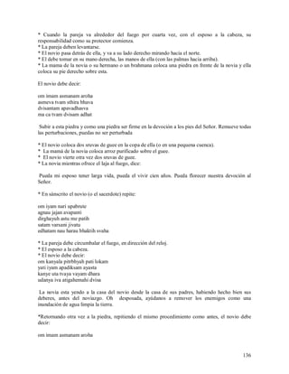* Cuando la pareja va alrededor del fuego por cuarta vez, con el esposo a la cabeza, su
responsabilidad como su protector comienza.
* La pareja deben levantarse.
* El novio pasa detrás de ella, y va a su lado derecho mirando hacia el norte.
* El debe tomar en su mano derecha, las manos de ella (con las palmas hacia arriba).
* La mama de la novia o su hermano o un brahmana coloca una piedra en frente de la novia y ella
coloca su pie derecho sobre esta.

El novio debe decir:

om imam asmanam aroha
asmeva tvam sthira bhava
dvisantam apavadhasva
ma ca tvam dvisam adhat

 Subir a esta piedra y como una piedra ser firme en la devoción a los pies del Señor. Remueve todas
las perturbaciones, puedas no ser perturbada

* El novio coloca dos sruvas de guee en la copa de ella (o en una pequena cuenca).
* La mamá de la novia coloca arroz purificado sobre el guee.
* El novio vierte otra vez dos sruvas de guee.
* La novia mientras ofrece el laja al fuego, dice:

Pueda mi esposo tener larga vida, pueda el vivir cien años. Pueda florecer nuestra devoción al
Señor.

* En sánscrito el novio (o el sacerdote) repite:

om iyam nari upabrute
agnau jajan avapanti
dirghayuh astu me patih
satam varsani jivatu
edhatam nau harau bhaktih svaha

* La pareja debe circumbalar el fuego, en dirección del reloj.
* El esposo a la cabeza.
* El novio debe decir:
om kanyala pitrbhyah pati lokam
yati iyam apadiksam ayasta
kanye uta tvaya vayam dhara
udanya iva atigahemahi dvisa

 La novia esta yendo a la casa del novio desde la casa de sus padres, habiendo hecho bien sus
deberes, antes del noviazgo. Oh desposada, ayúdanos a remover los enemigos como una
inundación de agua limpia la tierra.

*Retornando otra vez a la piedra, repitiendo el mismo procedimiento como antes, el novio debe
decir:

om imam asmanam aroha


                                                                                               136
 