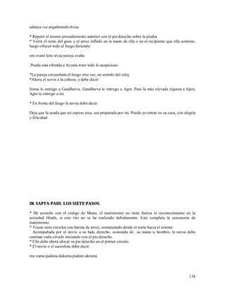 udanya iva atigahemahi dvisa

* Repetir el mismo procedimiento anterior con el pie derecho sobre la piedra.
* Vertir el resto del guee y el arroz inflado en la mano de ella o en el recipiente que ella sostiene,
luego ofrecer todo al fuego diciendo:

om svasti krte sri-acyutaya svaha

Pueda esta ofrenda a Acyuta traer todo lo auspicioso.

*La pareja circumbala el fuego otra vez, en sentido del reloj.
*Ahora el novio a la cabeza, y debe decir:

Soma te entrego a Gandharva, Gandharva te entrego a Agni. Para la más elevada riqueza e hijos,
Agni te entrego a mí.

* En frente del fuego la novia debe decir:

Deja que la senda que mi esposo pisa, sea preparada por mí. Pueda yo entrar en su casa, con alegría
y felicidad.




28. SAPTA-PADI: LOS SIETE PASOS.

* De acuerdo con el codigo de Manu, el matrimonio no tiene fuerza ni reconocimiento en la
sociedad Hindú, si este rito no se ha realizado debidamente. Este completa la ceremonia de
matrimonio.
* Trazar siete círculos con harina de arroz, comenzando desde el norte hacia el oriente.
  Acompañada por el novio a su lado derecho, sostenida de su mano u hombro, la novia debe
caminar cada círculo iniciando con el pie derecho.
* Ella debe ahora ubicar su pie derecho en el primer círculo.
* El novio o el sacerdote debe decir:

ma vama-padena daksina-padam akrama



                                                                                                  138
 