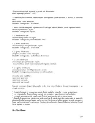 No permitas que el pie izquierdo vaya más alla del derecho...
(Sankhayana-grhya-sutra 1.14.5.)

*Ahora ella puede caminar completamente en el primer círculo mientras el novio o el sacerdote
dice:
om ekam ise visnus tva nayatu
Pueda Sri Visnu guiarte a la fortaleza

* Ahora ella caminara por el segundo círculo con el pie derecho primero, con el siguiente mantra:
om dve urje visnus tva nayatu
Pueda Sri Visnu guiarte al poder.

* El tercer circulo con:
om trini vrataya visnus tva nayatu
Pueda Sri Visnu guiarte para sostener tus votos.

* El cuarto círculo con:
om catvari mayo-bhvaya visnus tva nayatu
Pueda Sri Visnu guiarte a la felicidad.

* El quinto círculo con:
om panca-pasubhyo visnus tva nayatu
Pueda Sri Visnu guiarte a la abundancia de las vacas

* El sexto círculo con:
om sad rayas posaya visnus tva nayatu
pueda Sri Visnu guiarte para incrementar tu riqueza espiritual.

* El septimo círculo con:
om sapta-saptabhyo hotrabhyo visnus tva nayatu
Pueda Sri Visnu guiarte para mantener los siete sacrificios

om sakha sapta-padi bhava
sakhyam te gameyam
sakhyam te ma yosah
sakhyam te ma yostyah

Seas mi companera de por vida, estable en los siete votos. Pueda yo alcanzar tu compania y no
romper este voto.

* Con esto la pareja es considerada casada. Dejen soplar las caracolas y sonar las campanas.
* Los pétalos de las flores o el agua sagrada son arrojados a la pareja como una bendición.
* La pareja retorna a su sitio para la parte final de la ceremonia, udicya-karma-homa.
* Cuando la ceremionia matrimonial está completa, la pareja también puede pedir al sacerdote
ejecutar el tirtha-homa, en la casa de los novios. Este homa es la bienvenida a la novia a su nuevo
hogar y el compartir de los alimentos. Este también es llamado el caturthi-karma, la instalación del
fuego sagrado en la casa.


28.1. Dhrti-homa.


                                                                                                139
 