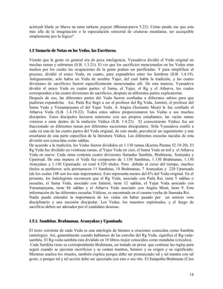 acintyah khalu ye bhava na tams tarkena yojayet (Bhisma-parva 5.22). Cómo puede ese que esta
más alla de la imaginación o la especulación sensorial de criaturas mundanas, ser accequible
simplemente por la lógica?


1.2 Sumario de Notas en los Vedas, las Escrituras.

Viendo que la gente en general era de poca inteligencia, Vyasadeva dividió el Veda original en
muchas ramas y subramas (S.B. 1.3.21). El vio que los sacrificios mencionados en los Vedas eran
medios por los cuales las ocupaciones de la gente podian ser purificadas. Y para simplificar el
proceso, dividió el unico Veda, en cuatro, para expandirlos entre los hombres (S.B. 1.4.19).
Antiguamente, solo habia un Veda de nombre Yajur, del cual habla la tradición, y las cuatro
divisiones de sacrificios fueron específicamente mencionadas allí. De esta manera, Vyasadeva
dividió el unico Veda en cuatro partes: el Sama, el Yajur, el Rg y el Atharva, los cuales
corresponden a las cuatro divisiones de sacrificios, después en diferentes partes explicatorias.
Después de eso, las diferentes partes del Veda fueron confiadas a diferentes sabios para que
pudieran expandirlas. Así, Paila Rsi llegó a ser el profesor del Rg Veda, Jaimini, el profesor del
Sama Veda y Vaisampayana el del Yajur Veda. A Angira (Sumantu Muni) le fue confiado el
Atharva Veda (S.B. 1.4.19-22). Todos estos sabios proporcionaron los Vedas a sus muchos
discípulos. Estos discípulos hicieron asimismo con sus propios estudiantes; las varias ramas
vinieron a estar dentro de la tradición Védica (S.B. 1.4.23). El conocimiento Védico fue así
fraccionado en diferentes ramas por diferentes sucesiones discipulares. Srila Vyasadeva confió a
cada rsi una de las cuatro partes del Veda original, de este modo, prevaleció un seguimiento y una
enseñanza de una parte específica de la literatura Védica. Las diferentes escuelas nacidas de esta
división son conocidas como sakhas.
De acuerdo a la tradición, los Vedas fueron divididos en 1.130 ramas (Kurma Purana 52.19-20). El
Rg Veda fue dividido en veintiuna ramas, el Yajur Veda en cien, el Sama Veda en mil y el Atharva
Veda en nueve. Cada rama contenia cuatro divisiones llamadas Samhita, Brahmana, Aranyaka y
Upanisad. De esta manera el Veda fue compuesto de 1.130 Samhitas, 1.130 Brahmanas, 1.130
Aranyakas y 1.130 Upanisads: en total 4.520 títulos. Pero debido al curso del tiempo, muchos
títulos se perdieron: solo permanecen 11 Samhitas, 18 Brahmanas, 7 Aranyakas y 220 Upanisads
(de los cuales 108 son los más importantes). Esto representa menos del 6% del Veda original. En el
presente, los Indologistas reconocen que el Rg Veda, asociado con Paila Rsi, tiene 5 sakhas o
escuelas, el Sama Veda, asociado con Jaimini, tiene 12 sakhas, el Yajur Veda asociado con
Vaisampayana, tiene 86 sakhas y el Atharva Veda asociado con Angira Muni, tiene 9. Esta
información de las diferentes escuelas Védicas, es encontrada en el carana-vyuha de Saunaka Rsi.
Nadie puede entender la importancia de los vedas sin haber pasado por un estricto voto
disciplinario y una sucesión discipular. Los Vedas, los maestros espirituales, y el fuego de
sacrificio deben ser adorados por el candidato deseoso.


1.2.1. Samhitas, Brahmanas, Aranyakas y Upanisads.

El texto corriente de cada Veda es una antología de himnos u oraciones conocidas como Samhita
(antología). Así, generalmente cuando hablamos de las estrofas del Rg Veda, significa el Rg-veda-
samhita. El Rg-veda-samhita esta dividido en 10 libros mejor conocidos como mandalas (círculos).
 Cada Samhita tiene su correspondiente Brahmana, un tratado en prosa que contiene las reglas para
seguir cuando se ejecutan sacrificios y se cantan mantras, himnos y su origen y su significado.
Mientras analiza los rituales, también explica porque debe ser pronunciado tal y tal mantra con tal
gesto, o porque tal y tal acción debe ser ejecutada con este o ese rito. El Satapatha Brahmana (Cien


                                                                                                 14
 