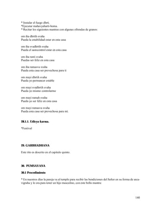 * Instalar el fuego dhrti.
*Ejecutar mahavyaharti-homa.
* Recitar los siguientes mantras con algunas ofrendas de granos:

om iha dhrtih svaha
Pueda la estabilidad estar en esta casa

om iha svadhrtih svaha
Pueda el autocontrol estar en esta casa

om iha ranti svaha
Puedas ser feliz en esta casa

om iha ramasva svaha
Pueda esta casa ser provechosa para ti

om mayi dhrtih svaha
Pueda yo permancer estable

om mayi svadhrtih svaha
Pueda yo mismo controlarme

om mayi ramah svaha
Pueda yo ser feliz en esta casa

om mayi ramasva svaha
Pueda esta casa ser provechosa para mí.


28.1.1. Udicya-karma.

*Festival




29. GARBHADHANA

Este rito es descrito en el capitulo quinto.



30. PUMSAVANA

30.1 Procedimiento

* En nuestros días la pareja va al templo para recibir las bendiciones del Señor en su forma de arca-
vigraha y le ora para tener un hijo masculino, con este bello mantra:



                                                                                                 140
 