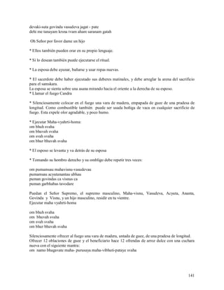 devaki-suta govinda vasudeva jagat - pate
dehi me tanayam krsna tvam aham saranam gatah

Oh Señor por favor dame un hijo

* Ellos también pueden orar en su propio lenguaje.

* Si lo desean también puede ejecutarse el ritual.

* La esposa debe ayunar, bañarse y usar ropas nuevas.

* El sacerdote debe haber ejecutado sus deberes matinales, y debe arreglar la arena del sacrificio
para el samskara.
La esposa se sienta sobre una asana mirando hacia el oriente a la derecha de su esposo.
* Llamar el fuego Candra

* Silenciosamente colocar en el fuego una vara de madera, empapada de guee de una pradesa de
longitud. Como combustible también puede ser usada boñiga de vaca en cualquier sacrificio de
fuego. Esta expele olor agradable, y poco humo.

* Ejecutar Maha-vyahrti-homa:
om bhuh svaha
om bhuvah svaha
om svah svaha
om bhur bhuvah svaha

* El esposo se levanta y va detrás de su esposa

* Tomando su hombro derecho y su ombligo debe repetir tres veces:

om pumamsau mahavisnu-vasudevau
pumamsau acyutanantau ubhau
puman govindas ca visnus ca
puman garbhabas tavodare

Puedan el Señor Supremo, el supremo masculino, Maha-visnu, Vasudeva, Acyuta, Ananta,
Govinda y Visnu, y un hijo masculino, residir en tu vientre.
Ejecutar maha vyahrti-homa

om bhuh svaha
om bhuvah svaha
om svah svaha
om bhur bhuvah svaha

Silenciosamente ofrecer al fuego una vara de madera, untada de guee, de una pradesa de longitud.
Ofrecer 12 oblaciones de guee y el beneficiario hace 12 ofrendas de arroz dulce con una cuchara
nueva con el siguiente mantra:
om namo bhagavate maha- purusaya maha-vibhuti-pataye svaha




                                                                                              141
 