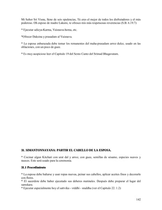 Mi Señor Sri Visnu, lleno de seis opulencias, Tú eres el mejor de todos los disfrutadores y el más
poderoso. Oh esposo de madre Laksmi, te ofresco mis más respetuosas reverencias (S.B. 6.19.7)

* Ejecutar udicya-Karma, Vaisnava-homa, etc.

*Ofrecer Daksina y prasadam al Vaisnava.

* La esposa enbarazada debe tomar los remanentes del maha-prasadam arroz dulce, usado en las
oblaciones, con un poco de guee.

* Es muy auspicioso leer el Capitulo 19 del Sexto Canto del Srimad Bhagavatam.




31. SIMANTONNAYANA: PARTIR EL CABELLO DE LA ESPOSA.

* Cocinar algun Kitchari con urat dal y arroz, con guee, semillas de sésamo, especies suaves y
nueces. Este será usado para la ceremonia.

31.1 Procedimiento

* La esposa debe bañarse y usar ropas nuevas, peinar sus cabellos, aplicar aceites finos y decorarlo
con flores.
* El sacerdote debe haber ejecutado sus deberes matinales. Después debe preparar el lugar del
samskara.
* Ejecutar especialmente hoy el sattvika - vrddhi - sraddha (ver el Capitulo 22. 1.2)


                                                                                                142
 