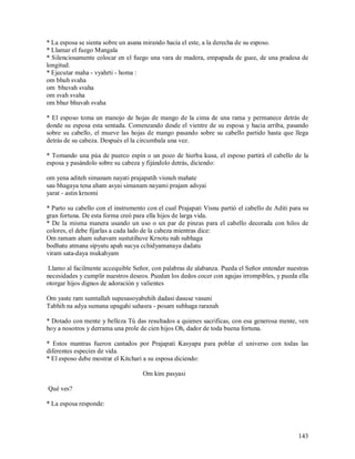 * La esposa se sienta sobre un asana mirando hacia el este, a la derecha de su esposo.
* Llamar el fuego Mangala
* Silenciosamente colocar en el fuego una vara de madera, empapada de guee, de una pradesa de
longitud.
* Ejecutar maha - vyahrti - homa :
om bhuh svaha
om bhuvah svaha
om svah svaha
om bhur bhuvah svaha

* El esposo toma un manojo de hojas de mango de la cima de una rama y permanece detrás de
donde su esposa esta sentada. Comenzando desde el vientre de su esposa y hacia arriba, pasando
sobre su cabello, el mueve las hojas de mango pasando sobre su cabello partido hasta que llega
detrás de su cabeza. Después el la circumbala una vez.

* Tomando una púa de puerco espín o un poco de hierba kusa, el esposo partirá el cabello de la
esposa y pasándolo sobre su cabeza y fijándolo detrás, diciendo:

om yena aditeh simanam nayati prajapatih visnuh mahate
sau bhagaya tena aham asyai simanam nayami prajam adsyai
yarat - astin krnomi

* Parto su cabello con el instrumento con el cual Prajapati Visnu partió el cabello de Aditi para su
gran fortuna. De esta forma creó para ella hijos de larga vida.
* De la misma manera usando un uso o un par de pinzas para el cabello decorada con hilos de
colores, el debe fijarlas a cada lado de la cabeza mientras dice:
Om ramam aham suhavam sustutihuve Krnotu nah subhaga
bodhatu atmana sipyatu apah sucya cchidyamanaya dadatu
viram sata-daya mukahyam

 Llamo al facilmente accequible Señor, con palabras de alabanza. Pueda el Señor entender nuestras
necesidades y cumplir nuestros deseos. Puedan los dedos cocer con agujas irrompibles, y pueda ella
otorgar hijos dignos de adoración y valientes

Om yaste ram sumtallah supesasoyabehih dadasi dasuse vasuni
Tabhih na adya sumana upagahi sahasra - posam subhaga raranah

* Dotado con mente y belleza Tú das resultados a quienes sacrificas, con esa generosa mente, ven
hoy a nosotros y derrama una prole de cien hijos Oh, dador de toda buena fortuna.

* Estos mantras fueron cantados por Prajapati Kasyapa para poblar el universo con todas las
diferentes especies de vida.
* El esposo debe mostrar el Kitchari a su esposa diciendo:

                                    Om kim pasyasi

Qué ves?

* La esposa responde:



                                                                                                143
 