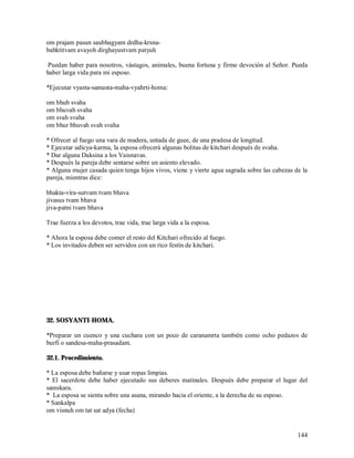 om prajam pasun saubhagyam drdha-krsna-
bahktitvam avayoh dirghayustvam patyuh

 Puedan haber para nosotros, vástagos, animales, buena fortuna y firme devoción al Señor. Pueda
haber larga vida para mi esposo.

*Ejecutar vyasta-samasta-maha-vyahrti-homa:

om bhub svaha
om bhuvah svaha
om svah svaha
om bhur bhuvah svah svaha

* Ofrecer al fuego una vara de madera, untada de guee, de una pradesa de longitud.
* Ejecutar udicya-karma, la esposa ofrecerá algunas bolitas de kitchari después de svaha.
* Dar alguna Daksina a los Vaisnavas.
* Después la pareja debe sentarse sobre un asiento elevado.
* Alguna mujer casada quien tenga hijos vivos, viene y vierte agua sagrada sobre las cabezas de la
pareja, mientras dice:

bhakta-vira-sutvam tvam bhava
jivasus tvam bhava
jiva-patni tvam bhava

Trae fuerza a los devotos, trae vida, trae larga vida a la esposa.

* Ahora la esposa debe comer el resto del Kitchari ofrecido al fuego.
* Los invitados deben ser servidos con un rico festín de kitchari.




32. SOSYANTI-HOMA.

*Preparar un cuenco y una cuchara con un poco de caranamrta también como ocho pedazos de
burfi o sandesa-maha-prasadam.

32.1. Procedimiento.

* La esposa debe bañarse y usar ropas limpias.
* El sacerdote debe haber ejecutado sus deberes matinales. Después debe preparar el lugar del
samskara.
* La esposa se sienta sobre una asana, mirando hacia el oriente, a la derecha de su esposo.
* Sankalpa
om visnuh om tat sat adya (fecha)


                                                                                              144
 