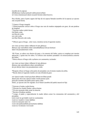 (nombre de la esposa)
abhidhanaya madiya-patnyah sukha-prasavartham
sri-visnu-smarana-purvakam sosyanti-homam aham kuryiva.

Hoy (fecha), para el parto seguro del hijo de mi esposa llamada (nombre de la esposa) yo ejecuto
este sosyanti-homa.

* Llamar el fuego mangala.
* Silenciosamente colocar sobre el fuego una vara de madera empapada con guee, de una pradesa
de longitud.
* Ejecutar maha-vyahrti-homa:
Om bhuh svaha
om bhuvah svaha
om svah svaha
om bhur bhuvah svah svaha

* Ofrecer guee al fuego, ocho veces, mientras recita el siguiente mantra:

om visno ya tirasci aham vidharani iti tam ghrtasya
dharaya yaje samradhani aham samradhadhanyai devyai destryai
idam tvat-prasadamrtam svaha

 Oh Visnu, yo adoro con chorros de guee, a la consorte del Señor, quien se complace por nuestra
adoración, y quien trae los niños. Yo ofrezco este nectáreo prasadam a la misericordiosa consorte
del Señor.
*Ahora ofrecer al fuego ocho cucharas con caranamrta, recitando:

om visno ya tirasci aham vidharani iti tam ghrtasya
dharaya yaje samradhanim aham samradhanyai
devyai detryai idam tvat-prasadamrtam svaha

*Después ofrecer al fuego ocho partes de prasadam con el mismo mantra de arriba.
* Recite ahora el siguiente mantra con una ofrenda de guee:

om vipascit maha-visnuh puccham abharat tat dhata punah
aharat pare ehi tvam vipascit maha-visnuh puman ayam
janisyate (nombre del padre) putra nama svaha
Señor, yo ejecuto este rito sagrado. En el futuro (nombre del padre) nacerá mi hijo

* Ejecutar el maha-vyahrti-homa.
* Ejecutar los rituales finales, udicya karma.
* En este momento debe sonar la caracola.
* Recitar el brahma samhita.
* Luego, el padre y especialmente la madre deben comer los remanentes del caranamrta y del
prasadam.
(om) svasti no govindah svasti no cyutanantau
svasti no vasudevo visnur dadhatu
svasti no narayano naro vai
svasti nah padmanabhah purusottamo dadhatu
svasti no visvakseno visvevarah


                                                                                             145
 