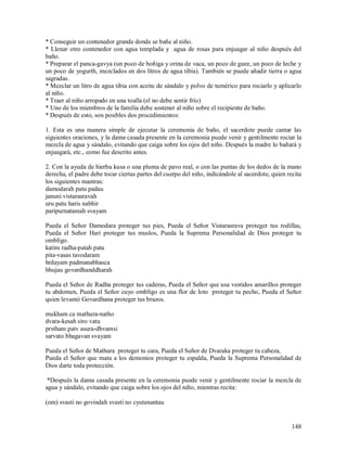* Conseguir un contenedor grande donde se bañe al niño.
* Llenar otro contenedor con agua templada y agua de rosas para enjuagar al niño después del
baño.
* Preparar el panca-gavya (un poco de boñiga y orina de vaca, un poco de guee, un poco de leche y
un poco de yogurth, mezclados en dos litros de agua tibia). También se puede añadir tierra o agua
sagradas.
* Mezclar un litro de agua tibia con aceite de sándalo y polvo de tumérico para rociarlo y aplicarlo
al niño.
* Traer al niño arropado en una toalla (el no debe sentir frío)
* Uno de los miembros de la familia debe sostener al niño sobre el recipiente de baño.
* Después de esto, son posibles dos procedimientos:

1. Esta es una manera simple de ejecutar la ceremonia de baño, el sacerdote puede cantar las
siguientes oraciones, y la dama casada presente en la ceremonia puede venir y gentilmente rociar la
mezcla de agua y sándalo, evitando que caiga sobre los ojos del niño. Después la madre lo bañará y
enjuagará, etc., como fue descrito antes.

2. Con la ayuda de hierba kusa o una pluma de pavo real, o con las puntas de los dedos de la mano
derecha, el padre debe tocar ciertas partes del cuerpo del niño, indicándole al sacerdote, quien recita
los siguientes mantras:
damodarah patu padau
januni vistarasravah
uru patu haris nabhir
paripurnatamah svayam

Pueda el Señor Damodara proteger tus pies, Pueda el Señor Vistarasrava proteger tus rodillas,
Pueda el Señor Hari proteger tus muslos, Pueda la Suprema Personalidad de Dios proteger tu
ombligo.
katim radha-patah patu
pita-vasas tavodaram
hrdayam padmanabhasca
bhujau govardhanddharah

Pueda el Señor de Radha proteger tus caderas, Pueda el Señor que usa vestidos amarillos proteger
tu abdomen, Pueda el Señor cuyo ombligo es una flor de loto proteger tu pecho, Pueda el Señor
quien levantó Govardhana proteger tus brazos.

mukham ca mathura-natho
dvara-kesah siro vatu
prstham patv asura-dhvamsi
sarvato bhagavan svayam

Pueda el Señor de Mathura proteger tu cara, Pueda el Señor de Dvaraka proteger tu cabeza,
Pueda el Señor que mata a los demonios proteger tu espalda, Pueda la Suprema Personalidad de
Dios darte toda protección.

 *Después la dama casada presente en la ceremonia puede venir y gentilmente rociar la mezcla de
agua y sándalo, evitando que caiga sobre los ojos del niño, mientras recita:

(om) svasti no govindah svasti no cyutanantau


                                                                                                   148
 
