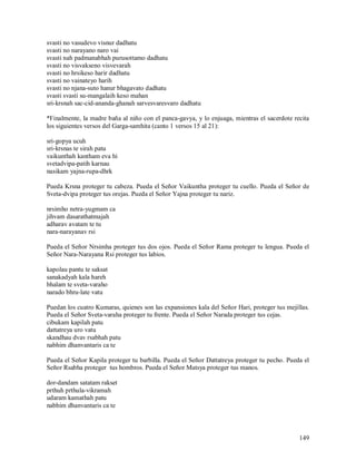 svasti no vasudevo visnur dadhatu
svasti no narayano naro vai
svasti nah padmanabhah purusottamo dadhatu
svasti no visvakseno visvevarah
svasti no hrsikeso harir dadhatu
svasti no vainateyo harih
svasti no njana-suto hanur bhagavato dadhatu
svasti svasti su-mangalaih keso mahan
sri-krsnah sac-cid-ananda-ghanah sarvesvaresvaro dadhatu

*Finalmente, la madre baña al niño con el panca-gavya, y lo enjuaga, mientras el sacerdote recita
los siguientes versos del Garga-samhita (canto 1 versos 15 al 21):

sri-gopya ucuh
sri-krsnas te sirah patu
vaikunthah kantham eva hi
svetadvipa-patih karnau
nasikam yajna-rupa-dhrk

Pueda Krsna proteger tu cabeza. Pueda el Señor Vaikuntha proteger tu cuello. Pueda el Señor de
Sveta-dvipa proteger tus orejas. Pueda el Señor Yajna proteger tu nariz.

nrsimho netra-yugmam ca
jihvam dasarathatmajah
adharav avatam te tu
nara-narayanav rsi

Pueda el Señor Nrsimha proteger tus dos ojos. Pueda el Señor Rama proteger tu lengua. Pueda el
Señor Nara-Narayana Rsi proteger tus labios.

kapolau pantu te saksat
sanakadyah kala hareh
bhalam te sveta-varaho
narado bhru-late vatu

Puedan los cuatro Kumaras, quienes son las expansiones kala del Señor Hari, proteger tus mejillas.
Pueda el Señor Sveta-varaha proteger tu frente. Pueda el Señor Narada proteger tus cejas.
cibukam kapilah patu
dattatreya uro vatu
skandhau dvav rsabhah patu
nabhim dhanvantaris ca te

Pueda el Señor Kapila proteger tu barbilla. Pueda el Señor Dattatreya proteger tu pecho. Pueda el
Señor Rsabha proteger tus hombros. Pueda el Señor Matsya proteger tus manos.

dor-dandam satatam rakset
prthuh prthula-vikramah
udaram kamathah patu
nabhim dhanvantaris ca te



                                                                                              149
 