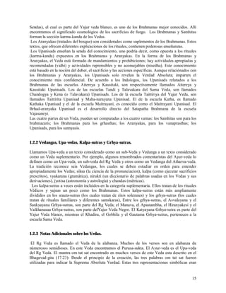 Sendas), el cual es parte del Yajur veda blanco, es uno de los Brahmanas mejor conocidos. Allí
encontramos el significado cosmológico de los sacrificios de fuego. Los Brahmanas y Samhitas
forman la sección karma-kanda de los Vedas.
 Los Aranyakas (tratados del bosque) son considerados como suplementos de los Brahmanas. Estos
textos, que ofrecen diferentes explicaciones de los rituales, contienen poderosas enseñanzas.
 Los Upanisads enseñan la senda del conocimiento, uno podría decir, como opuesta a los rituales
(karma-kanda) expuestos en los Brahmanas y Aranyakas. En la forma de los Brahmanas y
Aranyakas, el Veda está formado de mandamientos y prohibiciones; hay actividades apropiadas y
recomendadas (vidhi) y actividades reprensibles y no aconsejables (nisedha). Este conocimiento
está basado en la noción del deber, el sacrificio y las acciones específicas. Aunque relaciónados con
los Brahmanas y Aranyakas, los Upanisads solo revelan la Verdad Absoluta; imparten el
conocimiento más confidencial. De acuerdo a los Indologos, los Upanisads relatados a los
Brahmanas de las escuelas Aitereya y Kausitaki, son respectivamente llamados Aitereya y
Kausitaki Upanisads. Los de las escuelas Tandi y Talavakara del Sama Veda, son llamados
Chandogya y Kena (o Talavakara) Upanisads. Los de la escuela Taittiriya del Yajur Veda, son
llamados Taittirita Upanisad y Maha-narayana Upanisad. El de la escuela Katha, es llamado
Kathaka Upanisad y el de la escuela Maitrayani, es conocido como el Maitrayani Upanisad. El
Brhad-aranyaka Upanisad es el desarrollo directo del Satapatha Brahmana de la escuela
Vajasaneyi.
Las cuatro partes de un Veda, pueden ser comparadas a los cuatro varnas: los Samhitas son para los
brahmacaris; los Brahmanas para los grhasthas; los Aranyakas, para los vanaprasthas; los
Upanisads, para los sannyasis.


1.2.2 Vedangas, Upa-vedas, Kalpa-sutras y Grhya-sutras.

Llamamos Upa-veda a un texto considerado como un sub-Veda y Vedanga a un texto considerado
como un Veda suplementario. Por ejemplo, algunos renombrados comentaristas del Ayur-veda lo
definen como un Upa-veda, un sub-veda del Rg Veda y otros como un Vedanga del Atharva-veda.
La tradición reconoce seis Vedangas, los cuales se deben estudiar en orden para entender
apropiadamente los Vedas; siksa (la ciencia de la pronunciacion), kalpa (como ejecutar sacrificios
prescritos), vyakarana (gramática), nirukti (un diccionario de palabras usadas en los Vedas y sus
derivaciones), jyotisa (astronomía y astrología) y chandas (métricas).
  Los kalpa-sutras a veces están incluidos en la categoría suplementaria. Ellos tratan de los rituales
Védicos y yajnas un poco como los Brahmanas. Estos kalpa-sutras están más ampliamente
divididos en los srauta-sutras (los cuales tratan de ritos solemnes) y los grhya-sutras (los cuales
tratan de rituales familiares y diferentes samskaras), Entre los grhya-sutras, el Asvalayana y el
Sankyayana Grhya-sutras, son parte del Rg Veda; el Manava, el Apastambha, el Hiranyakesi y el
Vaikhanasaa Grhya-sutras, son parte delYajur Veda Negro. El Katyayana Grhya-sutra es parte del
Yajur Veda blanco, mientras el Khadira, el Gobhila y el Gautama Grhya-sutras, pertenecen a la
escuela Sama Veda.


1.2.3 Notas Adicionales sobre los Vedas.

 El Rg Veda es llamado el Veda de la alabanza. Muchos de los versos son en alabanza de
númerosos semidioses. En este Veda encontramos el Purusa-sukta. El Ayur-veda es el Upa-veda
del Rg Veda. El mantra om tat sat encontrado en muchos versos de este Veda esta descrito en el
Bhagavad-gita (17.23): Desde el principio de la creación, las tres palabras om tat sat fueron
utilizadas para indicar la Suprema Absoluta Verdad. Estas tres representaciones simbólicas eran


                                                                                                   15
 
