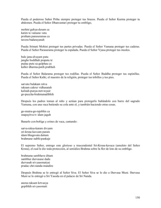 Pueda el poderoso Señor Prthu siempre proteger tus brazos. Pueda el Señor Kurma proteger tu
abdomen. Pueda el Señor Dhanvantari proteger tu ombligo,

mohini guhya-desam ca
katim te vamano vatu
prstham parasuramas ca
tavoru badarayanah

Pueda Srimati Mohini proteger tus partes privadas. Pueda el Señor Vamana proteger tus caderas.
Pueda el Señor Parasurama proteger tu espalada. Pueda el Señor Vyasa proteger tus muslos.

balo janu-dvayam patu
janghe buddhah prapatu te
pudau putu sa-gulphau ca
kalkir dharma-patih prabhuh

Pueda el Señor Balarama proteger tus rodillas. Pueda el Señor Buddha proteger tus espinillas.
Pueda el Señor Kalki, el maestro de la religión, proteger tus tobillos y tus pies.

sarvato balakam nitva
raksam cakrur vidhanatah
kalindi-punya-mrt-toyair
go-puccha-brahmanadibhih

Después los padres toman al niño y actúan para protegerlo bañándolo con barro del sagrado
Yamuna, con una vaca batiendo su cola ante el, y también haciendo otras cosas.

go-mutra-go-rajobhis ca
snapayitva tv idam jaguh

Banarlo con boñiga y orines de vaca, cantando:

sarva-raksa-karam divyam
sri-krsna-kavcam param
idam bhagavata dattam
brahmane nabhi-pankaje

El supremo Señor, entrego este glorioso y trascendental Sri-Krsna-kavaca (amuleto del Señor
Krsna), el cual le dio toda protección, al semidios Brahma sobre la flor de loto de su ombligo.

brahmana sambhave dttam
sambhur durvasase dadu
durvasah sri-yasomatyai
pradac chri-nanda-mandire

Después Brahma se lo entregó al Señor Siva. El Señor Siva se lo dio a Durvasa Muni. Durvasa
Muni se lo entregó a Sri Yasoda en el palacio de Sri Nanda.

anena raksam krtvasya
gopibhih sri-yasomati


                                                                                           150
 